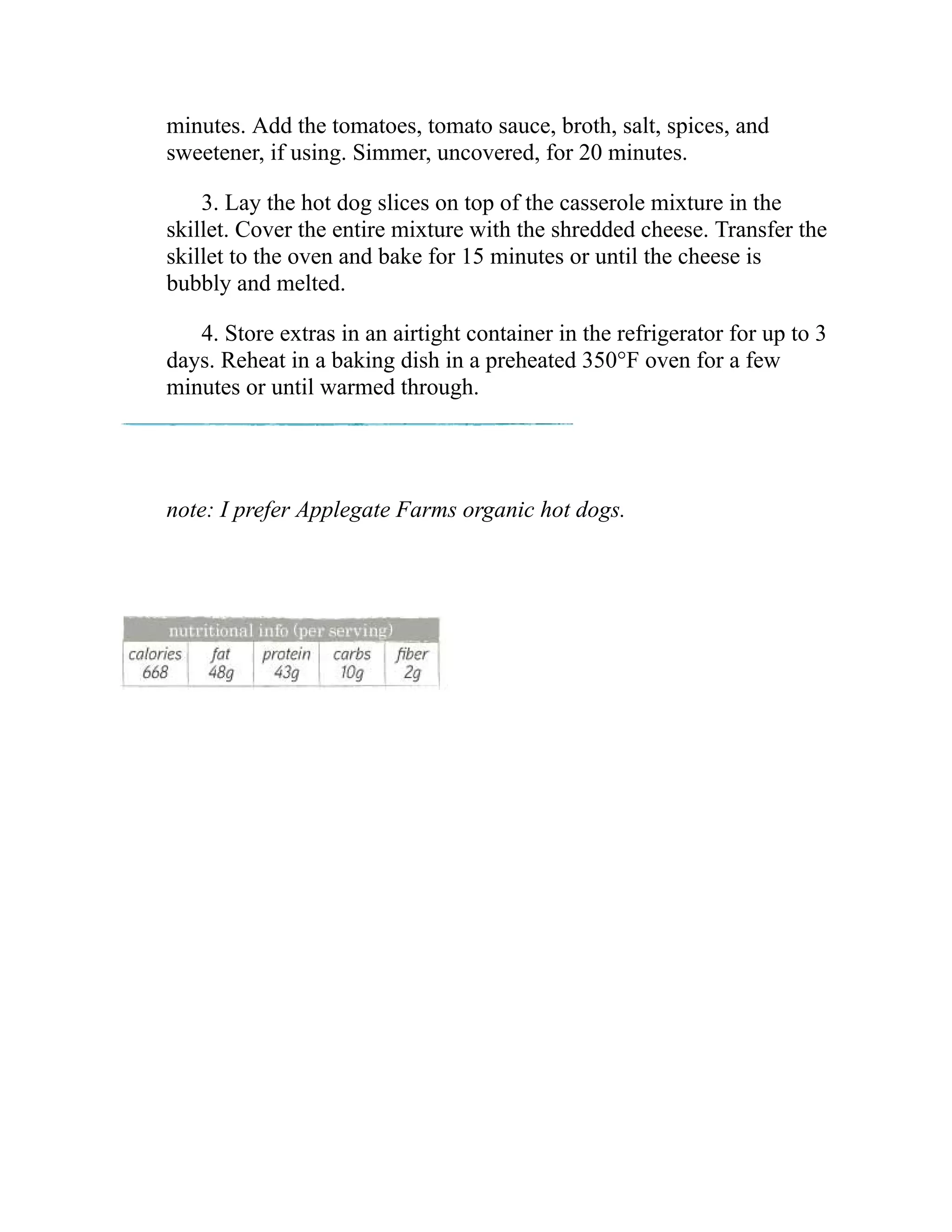 minutes. Add the tomatoes, tomato sauce, broth, salt, spices, and
sweetener, if using. Simmer, uncovered, for 20 minutes.
3. Lay the hot dog slices on top of the casserole mixture in the
skillet. Cover the entire mixture with the shredded cheese. Transfer the
skillet to the oven and bake for 15 minutes or until the cheese is
bubbly and melted.
4. Store extras in an airtight container in the refrigerator for up to 3
days. Reheat in a baking dish in a preheated 350°F oven for a few
minutes or until warmed through.
note: I prefer Applegate Farms organic hot dogs.
 
