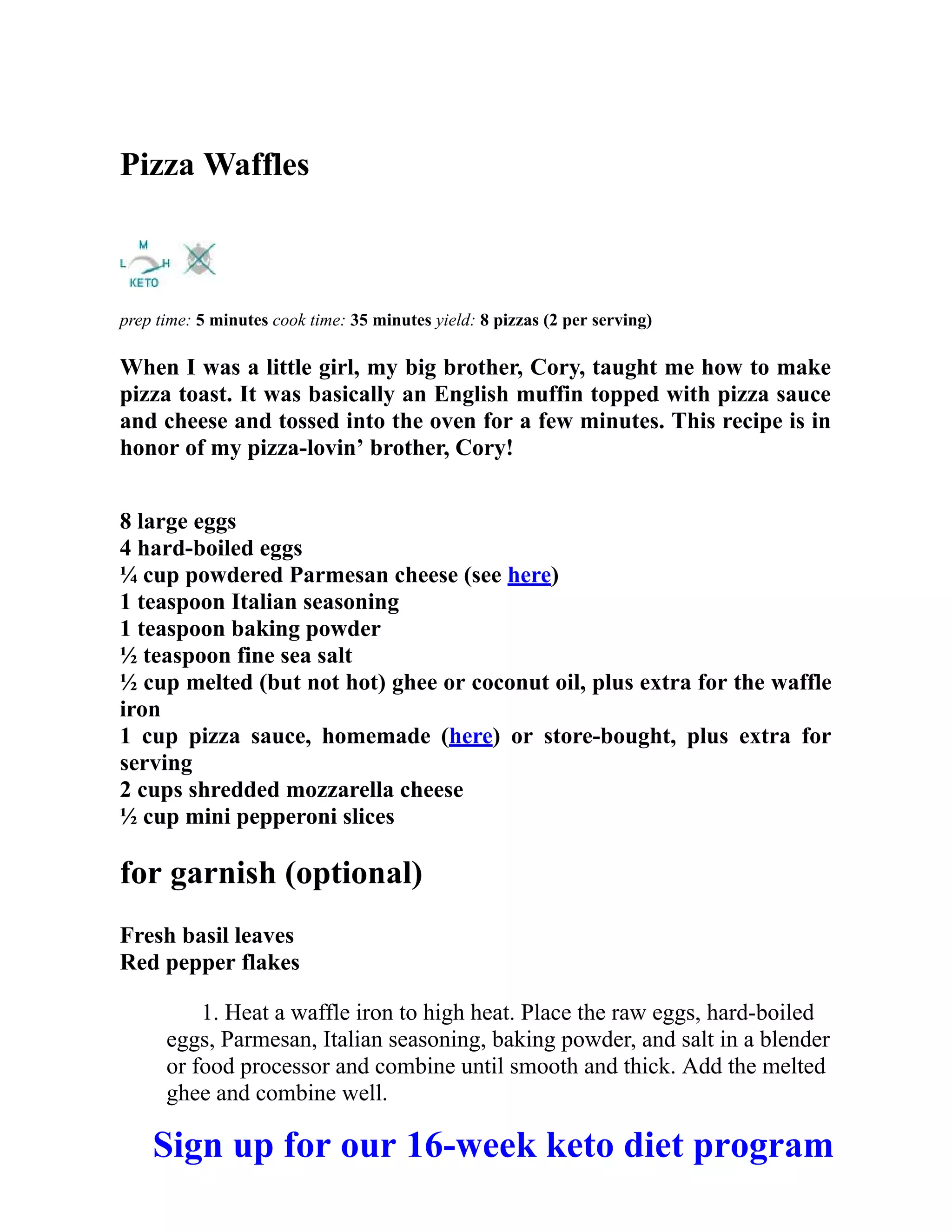 Pizza Waffles
prep time: 5 minutes cook time: 35 minutes yield: 8 pizzas (2 per serving)
When I was a little girl, my big brother, Cory, taught me how to make
pizza toast. It was basically an English muffin topped with pizza sauce
and cheese and tossed into the oven for a few minutes. This recipe is in
honor of my pizza-lovin’ brother, Cory!
8 large eggs
4 hard-boiled eggs
¼ cup powdered Parmesan cheese (see here)
1 teaspoon Italian seasoning
1 teaspoon baking powder
½ teaspoon fine sea salt
½ cup melted (but not hot) ghee or coconut oil, plus extra for the waffle
iron
1 cup pizza sauce, homemade (here) or store-bought, plus extra for
serving
2 cups shredded mozzarella cheese
½ cup mini pepperoni slices
for garnish (optional)
Fresh basil leaves
Red pepper flakes
1. Heat a waffle iron to high heat. Place the raw eggs, hard-boiled
eggs, Parmesan, Italian seasoning, baking powder, and salt in a blender
or food processor and combine until smooth and thick. Add the melted
ghee and combine well.
Sign up for our 16-week keto diet program
 