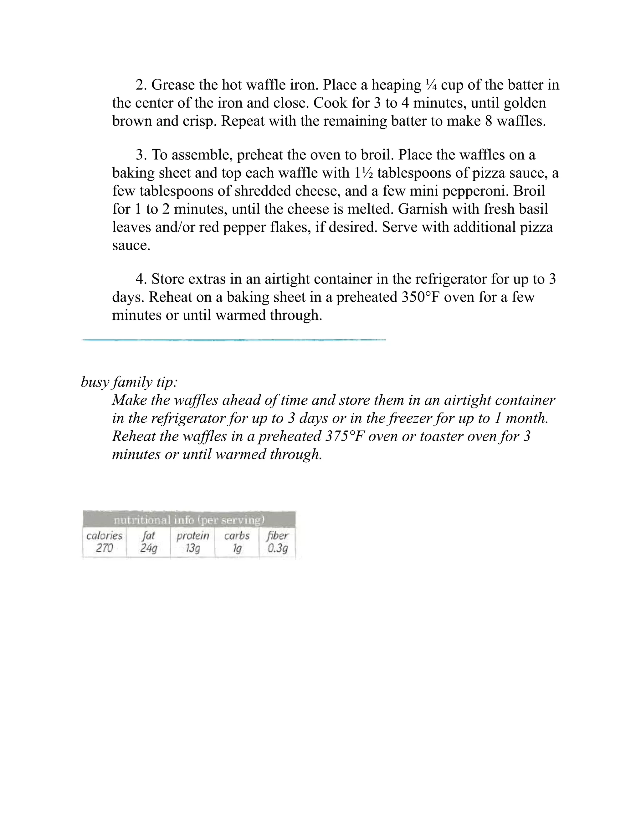 2. Grease the hot waffle iron. Place a heaping ¼ cup of the batter in
the center of the iron and close. Cook for 3 to 4 minutes, until golden
brown and crisp. Repeat with the remaining batter to make 8 waffles.
3. To assemble, preheat the oven to broil. Place the waffles on a
baking sheet and top each waffle with 1½ tablespoons of pizza sauce, a
few tablespoons of shredded cheese, and a few mini pepperoni. Broil
for 1 to 2 minutes, until the cheese is melted. Garnish with fresh basil
leaves and/or red pepper flakes, if desired. Serve with additional pizza
sauce.
4. Store extras in an airtight container in the refrigerator for up to 3
days. Reheat on a baking sheet in a preheated 350°F oven for a few
minutes or until warmed through.
busy family tip:
Make the waffles ahead of time and store them in an airtight container
in the refrigerator for up to 3 days or in the freezer for up to 1 month.
Reheat the waffles in a preheated 375°F oven or toaster oven for 3
minutes or until warmed through.
 