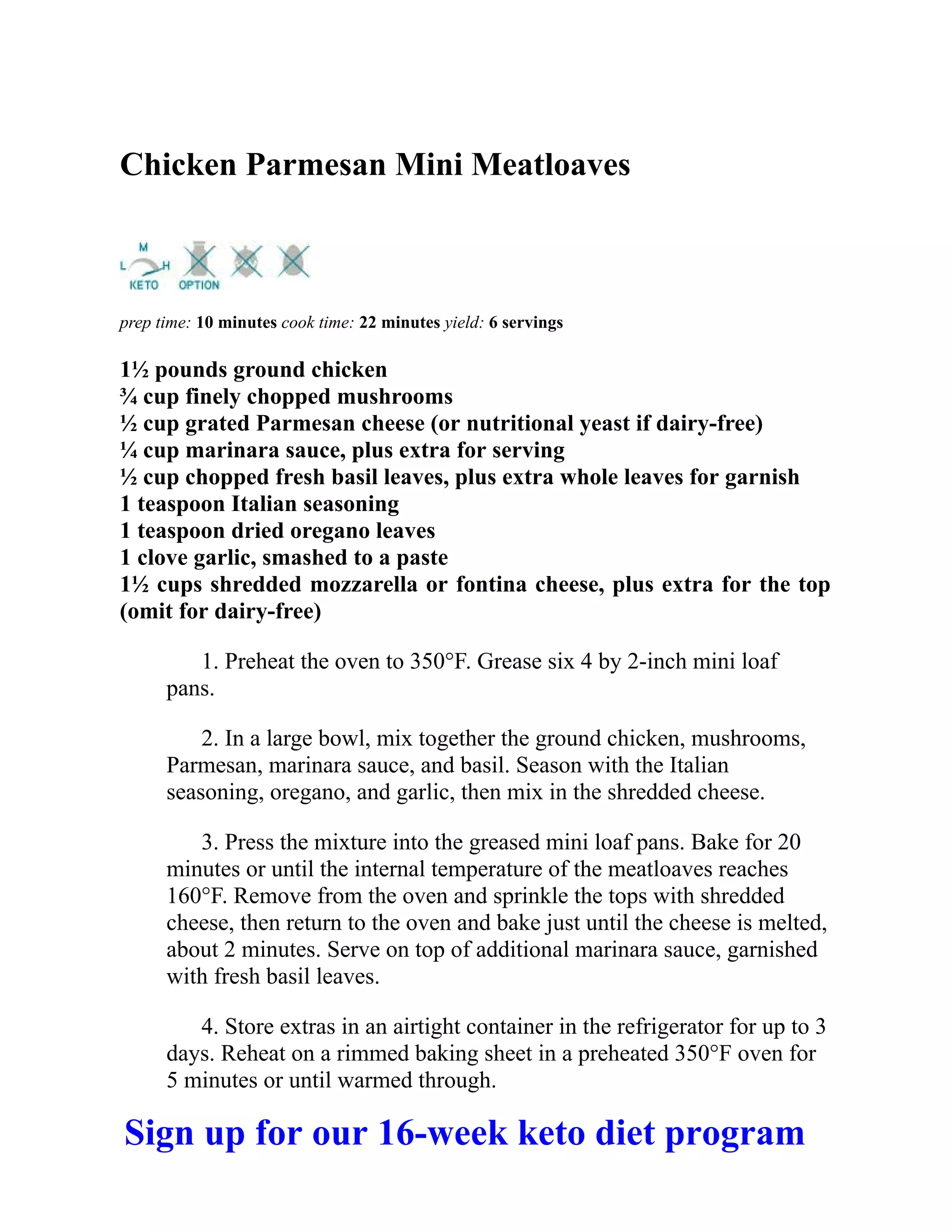 Chicken Parmesan Mini Meatloaves
prep time: 10 minutes cook time: 22 minutes yield: 6 servings
1½ pounds ground chicken
¾ cup finely chopped mushrooms
½ cup grated Parmesan cheese (or nutritional yeast if dairy-free)
¼ cup marinara sauce, plus extra for serving
½ cup chopped fresh basil leaves, plus extra whole leaves for garnish
1 teaspoon Italian seasoning
1 teaspoon dried oregano leaves
1 clove garlic, smashed to a paste
1½ cups shredded mozzarella or fontina cheese, plus extra for the top
(omit for dairy-free)
1. Preheat the oven to 350°F. Grease six 4 by 2-inch mini loaf
pans.
2. In a large bowl, mix together the ground chicken, mushrooms,
Parmesan, marinara sauce, and basil. Season with the Italian
seasoning, oregano, and garlic, then mix in the shredded cheese.
3. Press the mixture into the greased mini loaf pans. Bake for 20
minutes or until the internal temperature of the meatloaves reaches
160°F. Remove from the oven and sprinkle the tops with shredded
cheese, then return to the oven and bake just until the cheese is melted,
about 2 minutes. Serve on top of additional marinara sauce, garnished
with fresh basil leaves.
4. Store extras in an airtight container in the refrigerator for up to 3
days. Reheat on a rimmed baking sheet in a preheated 350°F oven for
5 minutes or until warmed through.
Sign up for our 16-week keto diet program
 