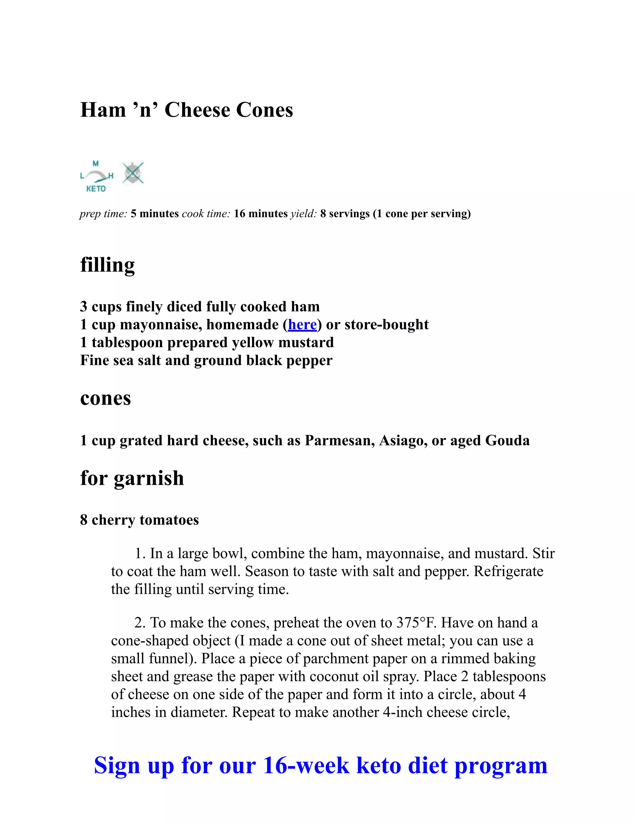 Ham ’n’ Cheese Cones
prep time: 5 minutes cook time: 16 minutes yield: 8 servings (1 cone per serving)
filling
3 cups finely diced fully cooked ham
1 cup mayonnaise, homemade (here) or store-bought
1 tablespoon prepared yellow mustard
Fine sea salt and ground black pepper
cones
1 cup grated hard cheese, such as Parmesan, Asiago, or aged Gouda
for garnish
8 cherry tomatoes
1. In a large bowl, combine the ham, mayonnaise, and mustard. Stir
to coat the ham well. Season to taste with salt and pepper. Refrigerate
the filling until serving time.
2. To make the cones, preheat the oven to 375°F. Have on hand a
cone-shaped object (I made a cone out of sheet metal; you can use a
small funnel). Place a piece of parchment paper on a rimmed baking
sheet and grease the paper with coconut oil spray. Place 2 tablespoons
of cheese on one side of the paper and form it into a circle, about 4
inches in diameter. Repeat to make another 4-inch cheese circle,
Sign up for our 16-week keto diet program
 