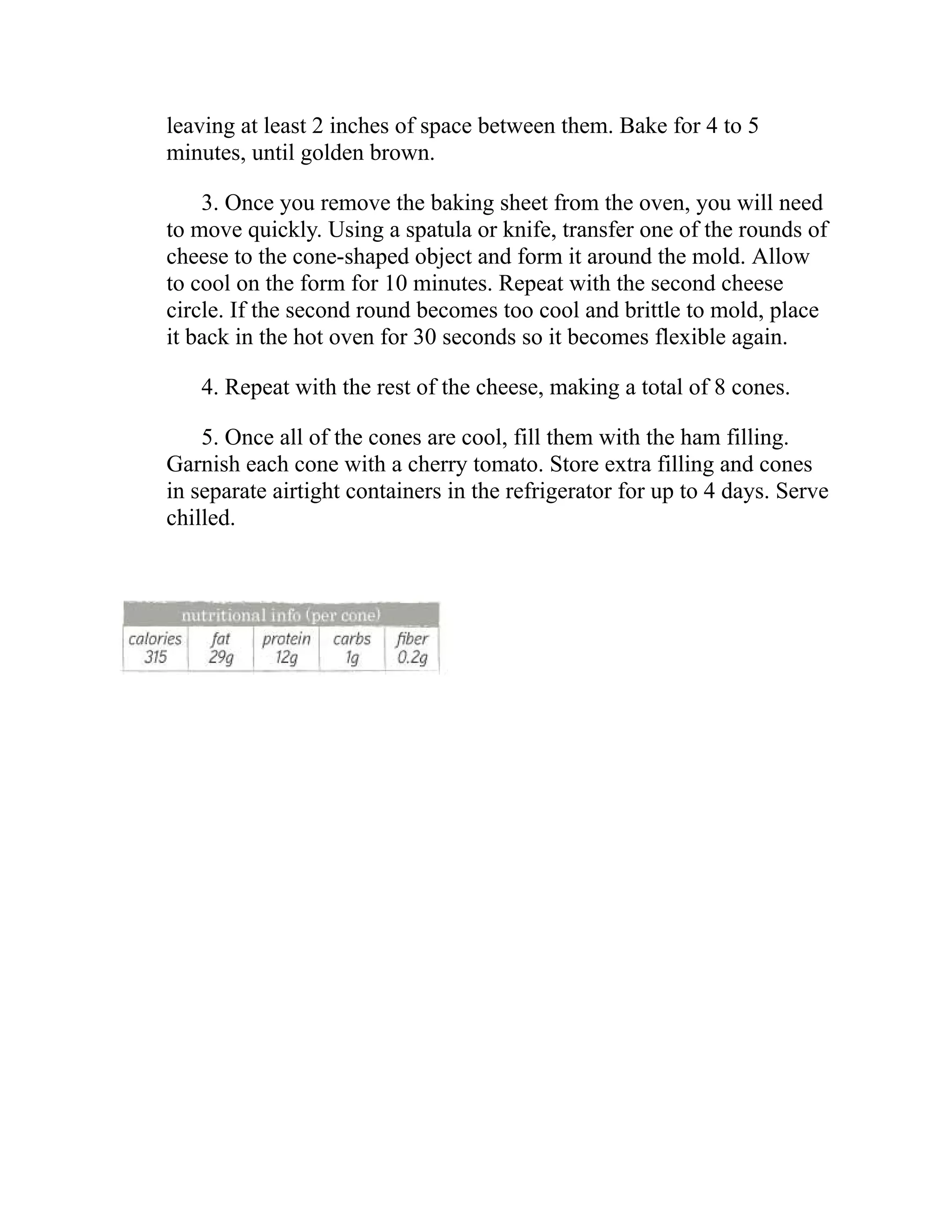 leaving at least 2 inches of space between them. Bake for 4 to 5
minutes, until golden brown.
3. Once you remove the baking sheet from the oven, you will need
to move quickly. Using a spatula or knife, transfer one of the rounds of
cheese to the cone-shaped object and form it around the mold. Allow
to cool on the form for 10 minutes. Repeat with the second cheese
circle. If the second round becomes too cool and brittle to mold, place
it back in the hot oven for 30 seconds so it becomes flexible again.
4. Repeat with the rest of the cheese, making a total of 8 cones.
5. Once all of the cones are cool, fill them with the ham filling.
Garnish each cone with a cherry tomato. Store extra filling and cones
in separate airtight containers in the refrigerator for up to 4 days. Serve
chilled.
 