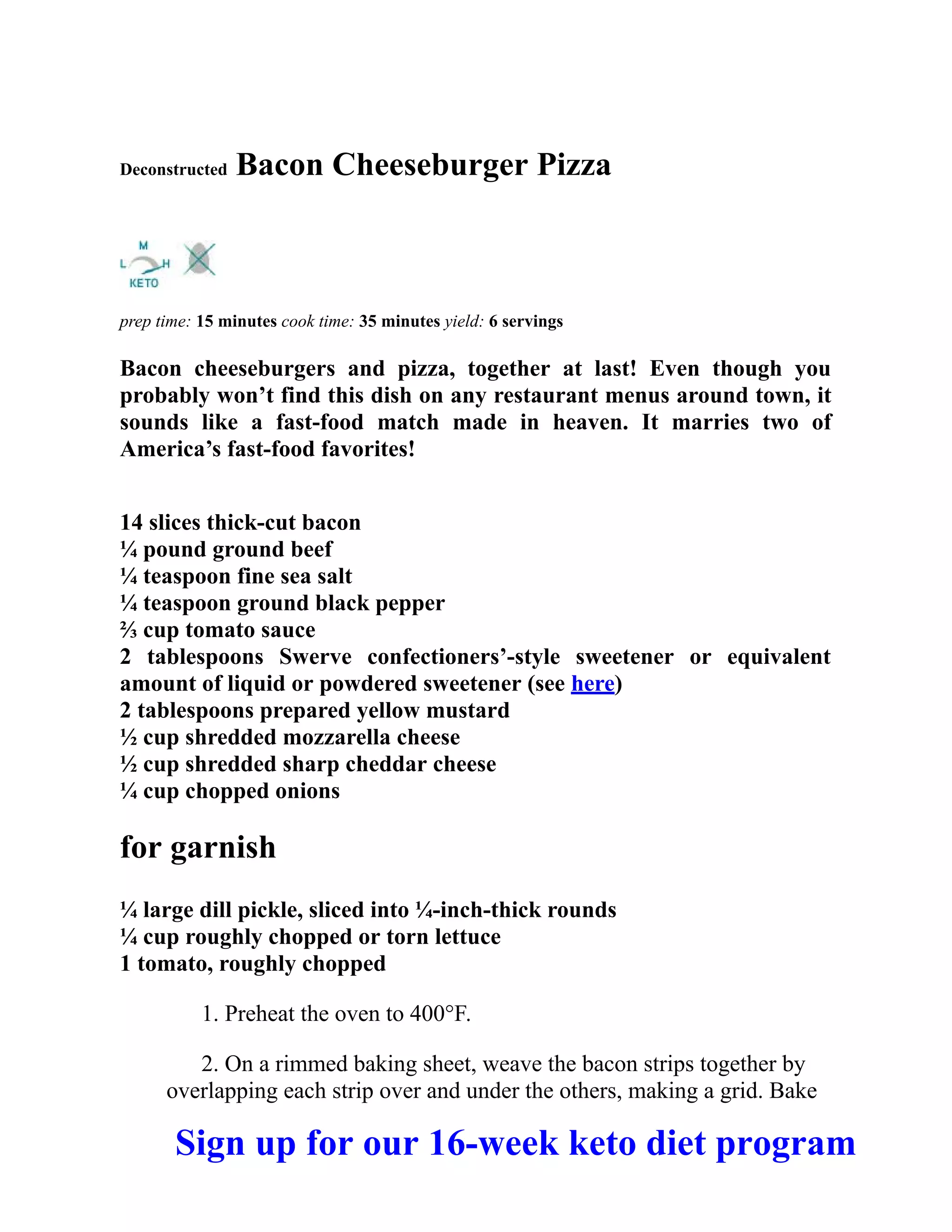 Deconstructed Bacon Cheeseburger Pizza
prep time: 15 minutes cook time: 35 minutes yield: 6 servings
Bacon cheeseburgers and pizza, together at last! Even though you
probably won’t find this dish on any restaurant menus around town, it
sounds like a fast-food match made in heaven. It marries two of
America’s fast-food favorites!
14 slices thick-cut bacon
¼ pound ground beef
¼ teaspoon fine sea salt
¼ teaspoon ground black pepper
⅔ cup tomato sauce
2 tablespoons Swerve confectioners’-style sweetener or equivalent
amount of liquid or powdered sweetener (see here)
2 tablespoons prepared yellow mustard
½ cup shredded mozzarella cheese
½ cup shredded sharp cheddar cheese
¼ cup chopped onions
for garnish
¼ large dill pickle, sliced into ¼-inch-thick rounds
¼ cup roughly chopped or torn lettuce
1 tomato, roughly chopped
1. Preheat the oven to 400°F.
2. On a rimmed baking sheet, weave the bacon strips together by
overlapping each strip over and under the others, making a grid. Bake
Sign up for our 16-week keto diet program
 