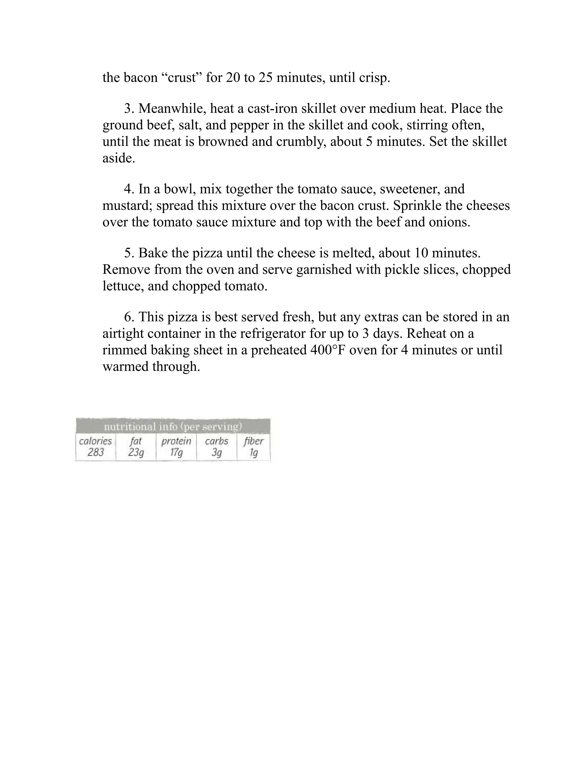 the bacon “crust” for 20 to 25 minutes, until crisp.
3. Meanwhile, heat a cast-iron skillet over medium heat. Place the
ground beef, salt, and pepper in the skillet and cook, stirring often,
until the meat is browned and crumbly, about 5 minutes. Set the skillet
aside.
4. In a bowl, mix together the tomato sauce, sweetener, and
mustard; spread this mixture over the bacon crust. Sprinkle the cheeses
over the tomato sauce mixture and top with the beef and onions.
5. Bake the pizza until the cheese is melted, about 10 minutes.
Remove from the oven and serve garnished with pickle slices, chopped
lettuce, and chopped tomato.
6. This pizza is best served fresh, but any extras can be stored in an
airtight container in the refrigerator for up to 3 days. Reheat on a
rimmed baking sheet in a preheated 400°F oven for 4 minutes or until
warmed through.
 