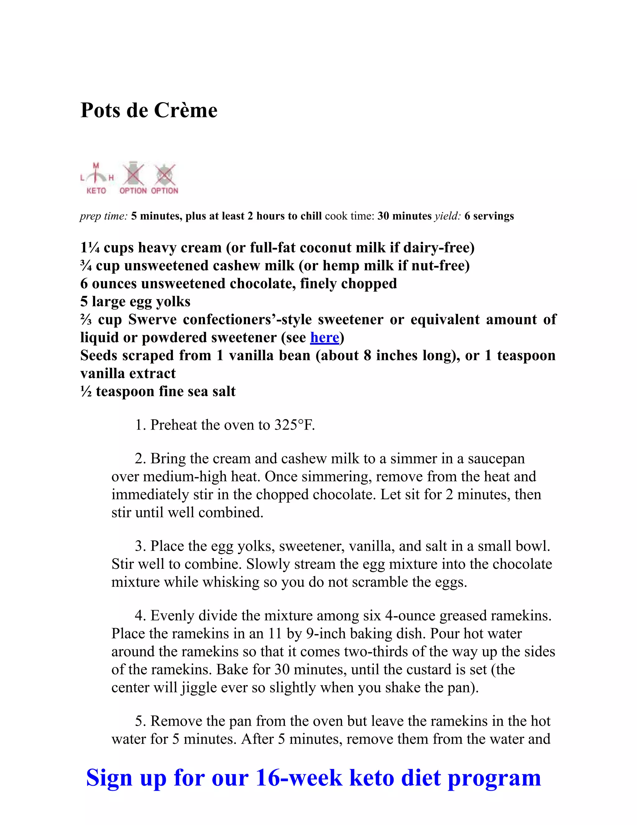 Pots de Crème
prep time: 5 minutes, plus at least 2 hours to chill cook time: 30 minutes yield: 6 servings
1¼ cups heavy cream (or full-fat coconut milk if dairy-free)
¾ cup unsweetened cashew milk (or hemp milk if nut-free)
6 ounces unsweetened chocolate, finely chopped
5 large egg yolks
⅔ cup Swerve confectioners’-style sweetener or equivalent amount of
liquid or powdered sweetener (see here)
Seeds scraped from 1 vanilla bean (about 8 inches long), or 1 teaspoon
vanilla extract
½ teaspoon fine sea salt
1. Preheat the oven to 325°F.
2. Bring the cream and cashew milk to a simmer in a saucepan
over medium-high heat. Once simmering, remove from the heat and
immediately stir in the chopped chocolate. Let sit for 2 minutes, then
stir until well combined.
3. Place the egg yolks, sweetener, vanilla, and salt in a small bowl.
Stir well to combine. Slowly stream the egg mixture into the chocolate
mixture while whisking so you do not scramble the eggs.
4. Evenly divide the mixture among six 4-ounce greased ramekins.
Place the ramekins in an 11 by 9-inch baking dish. Pour hot water
around the ramekins so that it comes two-thirds of the way up the sides
of the ramekins. Bake for 30 minutes, until the custard is set (the
center will jiggle ever so slightly when you shake the pan).
5. Remove the pan from the oven but leave the ramekins in the hot
water for 5 minutes. After 5 minutes, remove them from the water and
Sign up for our 16-week keto diet program
 