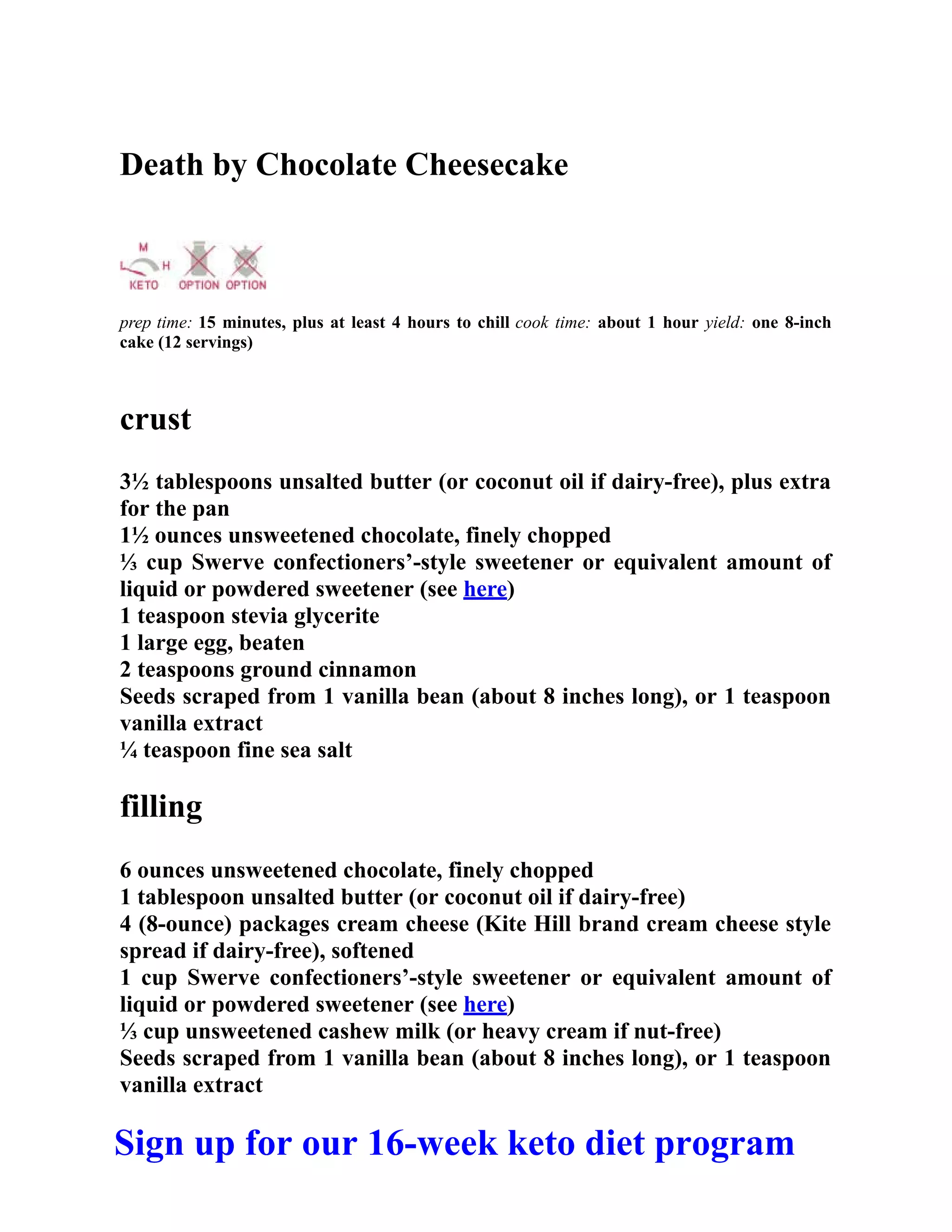Death by Chocolate Cheesecake
prep time: 15 minutes, plus at least 4 hours to chill cook time: about 1 hour yield: one 8-inch
cake (12 servings)
crust
3½ tablespoons unsalted butter (or coconut oil if dairy-free), plus extra
for the pan
1½ ounces unsweetened chocolate, finely chopped
⅓ cup Swerve confectioners’-style sweetener or equivalent amount of
liquid or powdered sweetener (see here)
1 teaspoon stevia glycerite
1 large egg, beaten
2 teaspoons ground cinnamon
Seeds scraped from 1 vanilla bean (about 8 inches long), or 1 teaspoon
vanilla extract
¼ teaspoon fine sea salt
filling
6 ounces unsweetened chocolate, finely chopped
1 tablespoon unsalted butter (or coconut oil if dairy-free)
4 (8-ounce) packages cream cheese (Kite Hill brand cream cheese style
spread if dairy-free), softened
1 cup Swerve confectioners’-style sweetener or equivalent amount of
liquid or powdered sweetener (see here)
⅓ cup unsweetened cashew milk (or heavy cream if nut-free)
Seeds scraped from 1 vanilla bean (about 8 inches long), or 1 teaspoon
vanilla extract
Sign up for our 16-week keto diet program
 