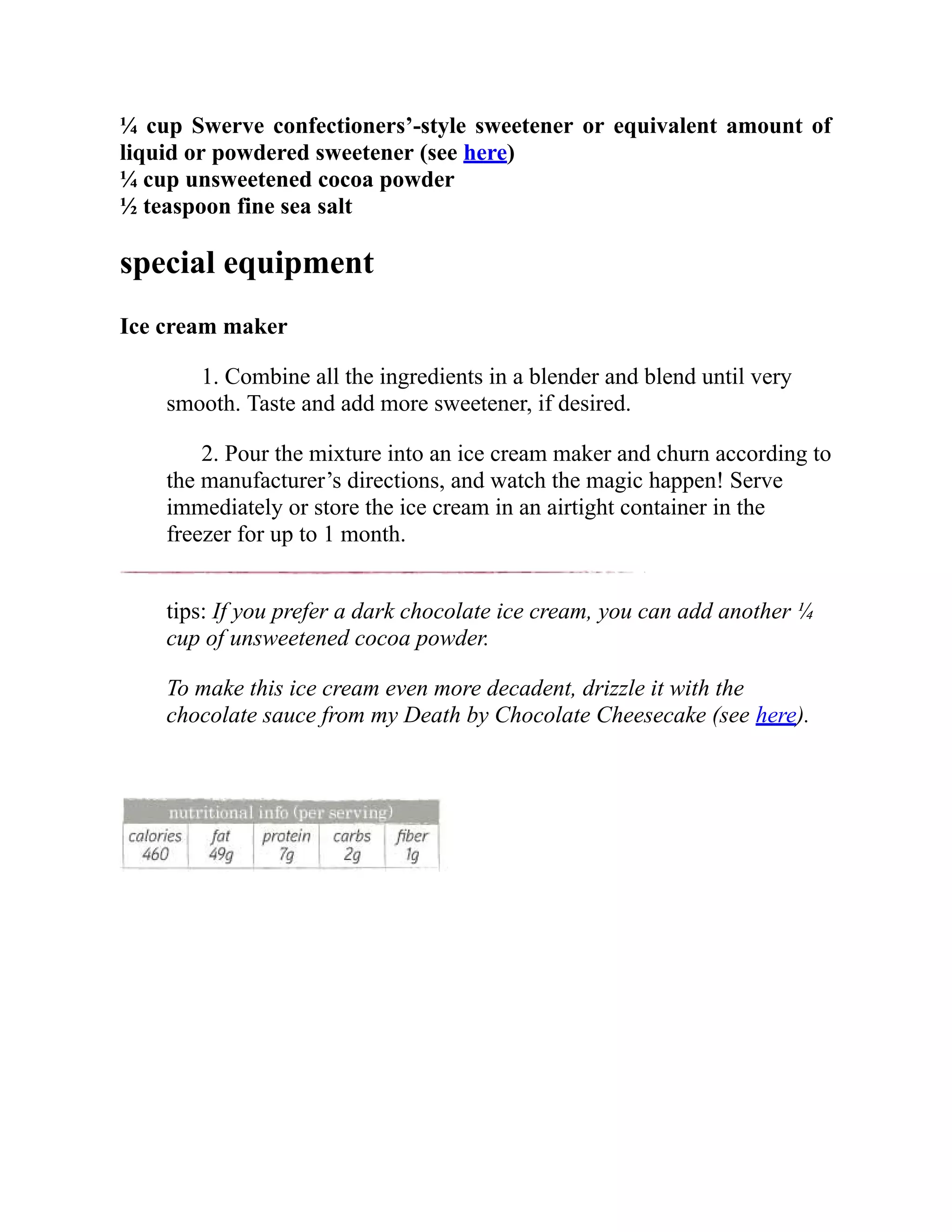 ¼ cup Swerve confectioners’-style sweetener or equivalent amount of
liquid or powdered sweetener (see here)
¼ cup unsweetened cocoa powder
½ teaspoon fine sea salt
special equipment
Ice cream maker
1. Combine all the ingredients in a blender and blend until very
smooth. Taste and add more sweetener, if desired.
2. Pour the mixture into an ice cream maker and churn according to
the manufacturer’s directions, and watch the magic happen! Serve
immediately or store the ice cream in an airtight container in the
freezer for up to 1 month.
tips: If you prefer a dark chocolate ice cream, you can add another ¼
cup of unsweetened cocoa powder.
To make this ice cream even more decadent, drizzle it with the
chocolate sauce from my Death by Chocolate Cheesecake (see here).
 