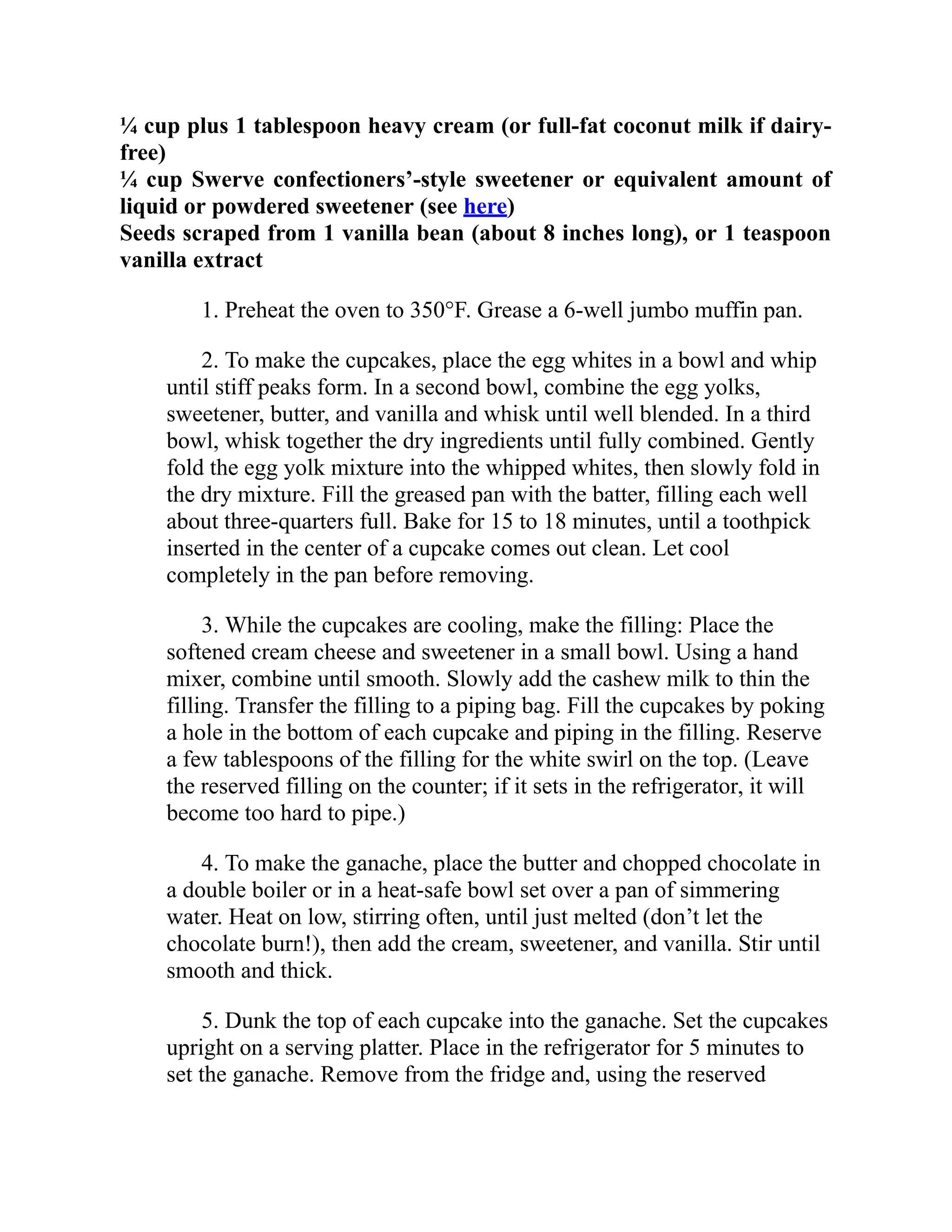 ¼ cup plus 1 tablespoon heavy cream (or full-fat coconut milk if dairy-
free)
¼ cup Swerve confectioners’-style sweetener or equivalent amount of
liquid or powdered sweetener (see here)
Seeds scraped from 1 vanilla bean (about 8 inches long), or 1 teaspoon
vanilla extract
1. Preheat the oven to 350°F. Grease a 6-well jumbo muffin pan.
2. To make the cupcakes, place the egg whites in a bowl and whip
until stiff peaks form. In a second bowl, combine the egg yolks,
sweetener, butter, and vanilla and whisk until well blended. In a third
bowl, whisk together the dry ingredients until fully combined. Gently
fold the egg yolk mixture into the whipped whites, then slowly fold in
the dry mixture. Fill the greased pan with the batter, filling each well
about three-quarters full. Bake for 15 to 18 minutes, until a toothpick
inserted in the center of a cupcake comes out clean. Let cool
completely in the pan before removing.
3. While the cupcakes are cooling, make the filling: Place the
softened cream cheese and sweetener in a small bowl. Using a hand
mixer, combine until smooth. Slowly add the cashew milk to thin the
filling. Transfer the filling to a piping bag. Fill the cupcakes by poking
a hole in the bottom of each cupcake and piping in the filling. Reserve
a few tablespoons of the filling for the white swirl on the top. (Leave
the reserved filling on the counter; if it sets in the refrigerator, it will
become too hard to pipe.)
4. To make the ganache, place the butter and chopped chocolate in
a double boiler or in a heat-safe bowl set over a pan of simmering
water. Heat on low, stirring often, until just melted (don’t let the
chocolate burn!), then add the cream, sweetener, and vanilla. Stir until
smooth and thick.
5. Dunk the top of each cupcake into the ganache. Set the cupcakes
upright on a serving platter. Place in the refrigerator for 5 minutes to
set the ganache. Remove from the fridge and, using the reserved
 