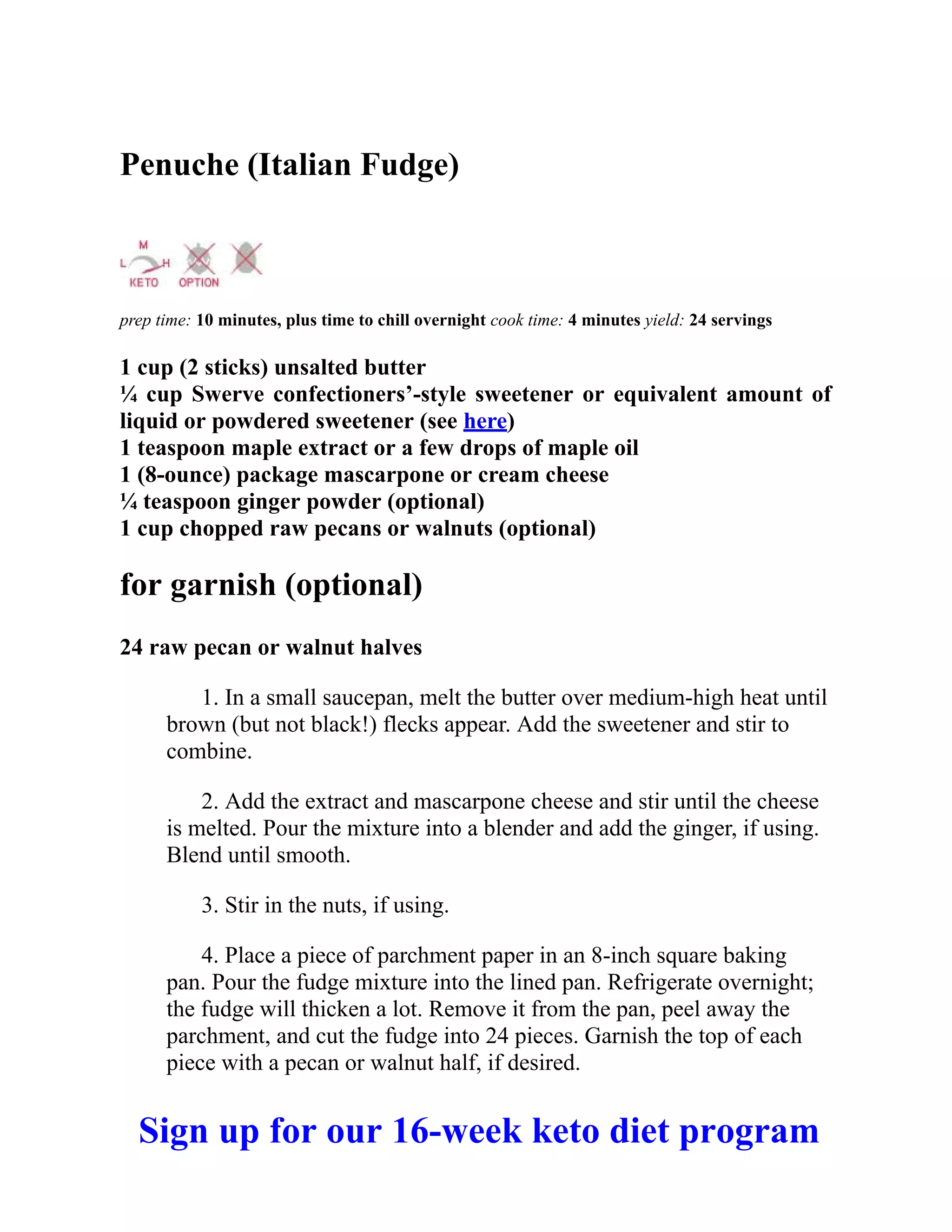 Penuche (Italian Fudge)
prep time: 10 minutes, plus time to chill overnight cook time: 4 minutes yield: 24 servings
1 cup (2 sticks) unsalted butter
¼ cup Swerve confectioners’-style sweetener or equivalent amount of
liquid or powdered sweetener (see here)
1 teaspoon maple extract or a few drops of maple oil
1 (8-ounce) package mascarpone or cream cheese
¼ teaspoon ginger powder (optional)
1 cup chopped raw pecans or walnuts (optional)
for garnish (optional)
24 raw pecan or walnut halves
1. In a small saucepan, melt the butter over medium-high heat until
brown (but not black!) flecks appear. Add the sweetener and stir to
combine.
2. Add the extract and mascarpone cheese and stir until the cheese
is melted. Pour the mixture into a blender and add the ginger, if using.
Blend until smooth.
3. Stir in the nuts, if using.
4. Place a piece of parchment paper in an 8-inch square baking
pan. Pour the fudge mixture into the lined pan. Refrigerate overnight;
the fudge will thicken a lot. Remove it from the pan, peel away the
parchment, and cut the fudge into 24 pieces. Garnish the top of each
piece with a pecan or walnut half, if desired.
Sign up for our 16-week keto diet program
 