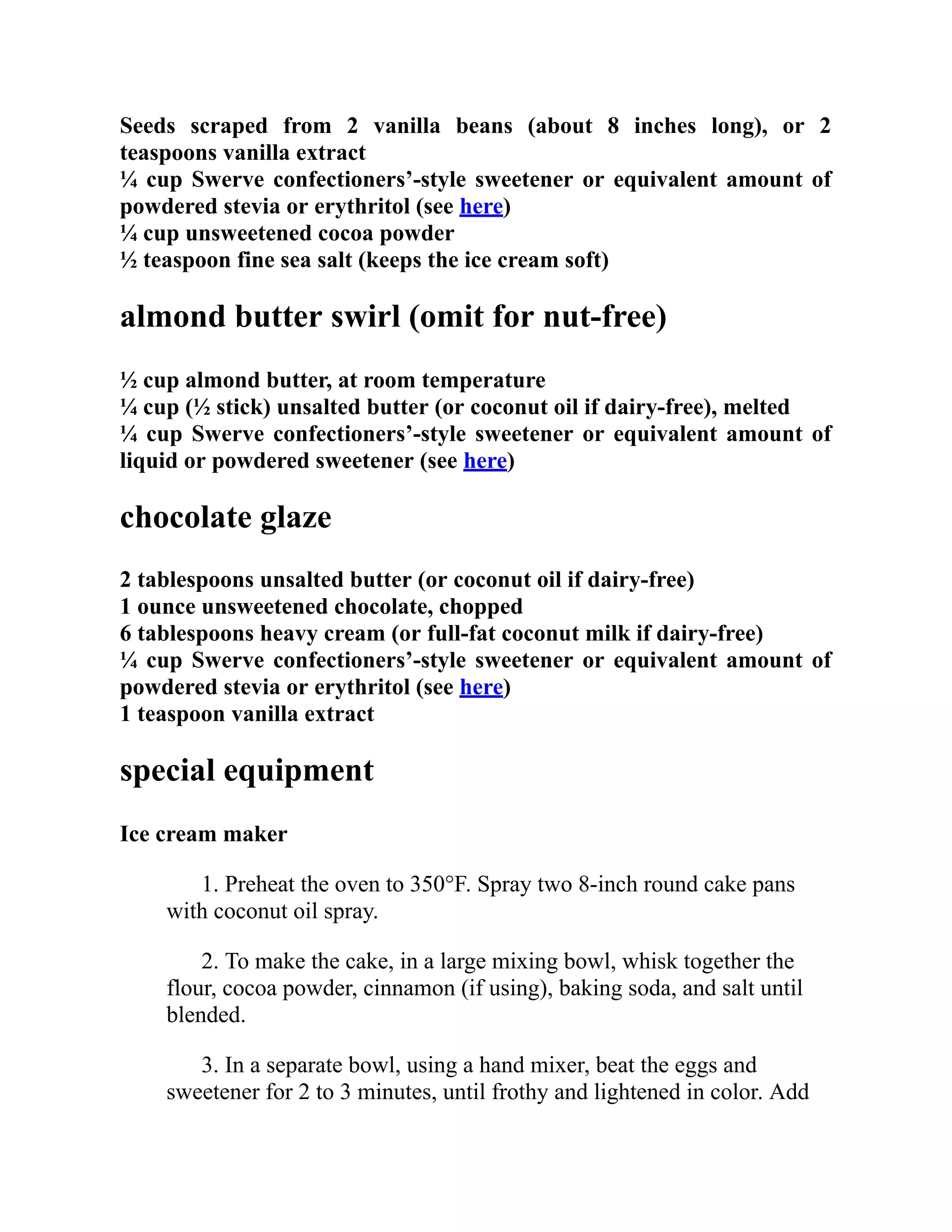 Seeds scraped from 2 vanilla beans (about 8 inches long), or 2
teaspoons vanilla extract
¼ cup Swerve confectioners’-style sweetener or equivalent amount of
powdered stevia or erythritol (see here)
¼ cup unsweetened cocoa powder
½ teaspoon fine sea salt (keeps the ice cream soft)
almond butter swirl (omit for nut-free)
½ cup almond butter, at room temperature
¼ cup (½ stick) unsalted butter (or coconut oil if dairy-free), melted
¼ cup Swerve confectioners’-style sweetener or equivalent amount of
liquid or powdered sweetener (see here)
chocolate glaze
2 tablespoons unsalted butter (or coconut oil if dairy-free)
1 ounce unsweetened chocolate, chopped
6 tablespoons heavy cream (or full-fat coconut milk if dairy-free)
¼ cup Swerve confectioners’-style sweetener or equivalent amount of
powdered stevia or erythritol (see here)
1 teaspoon vanilla extract
special equipment
Ice cream maker
1. Preheat the oven to 350°F. Spray two 8-inch round cake pans
with coconut oil spray.
2. To make the cake, in a large mixing bowl, whisk together the
flour, cocoa powder, cinnamon (if using), baking soda, and salt until
blended.
3. In a separate bowl, using a hand mixer, beat the eggs and
sweetener for 2 to 3 minutes, until frothy and lightened in color. Add
 