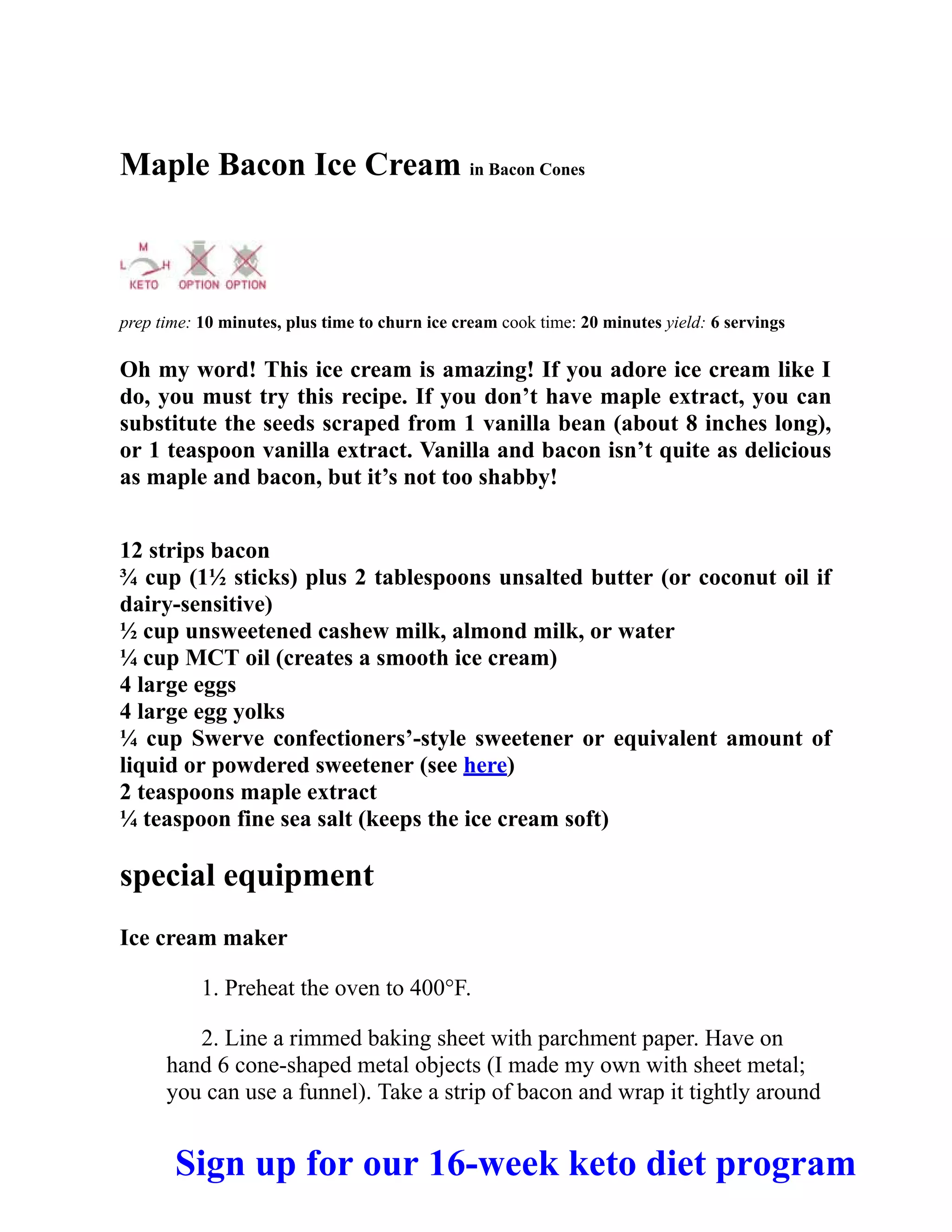 Maple Bacon Ice Cream in Bacon Cones
prep time: 10 minutes, plus time to churn ice cream cook time: 20 minutes yield: 6 servings
Oh my word! This ice cream is amazing! If you adore ice cream like I
do, you must try this recipe. If you don’t have maple extract, you can
substitute the seeds scraped from 1 vanilla bean (about 8 inches long),
or 1 teaspoon vanilla extract. Vanilla and bacon isn’t quite as delicious
as maple and bacon, but it’s not too shabby!
12 strips bacon
¾ cup (1½ sticks) plus 2 tablespoons unsalted butter (or coconut oil if
dairy-sensitive)
½ cup unsweetened cashew milk, almond milk, or water
¼ cup MCT oil (creates a smooth ice cream)
4 large eggs
4 large egg yolks
¼ cup Swerve confectioners’-style sweetener or equivalent amount of
liquid or powdered sweetener (see here)
2 teaspoons maple extract
¼ teaspoon fine sea salt (keeps the ice cream soft)
special equipment
Ice cream maker
1. Preheat the oven to 400°F.
2. Line a rimmed baking sheet with parchment paper. Have on
hand 6 cone-shaped metal objects (I made my own with sheet metal;
you can use a funnel). Take a strip of bacon and wrap it tightly around
Sign up for our 16-week keto diet program
 