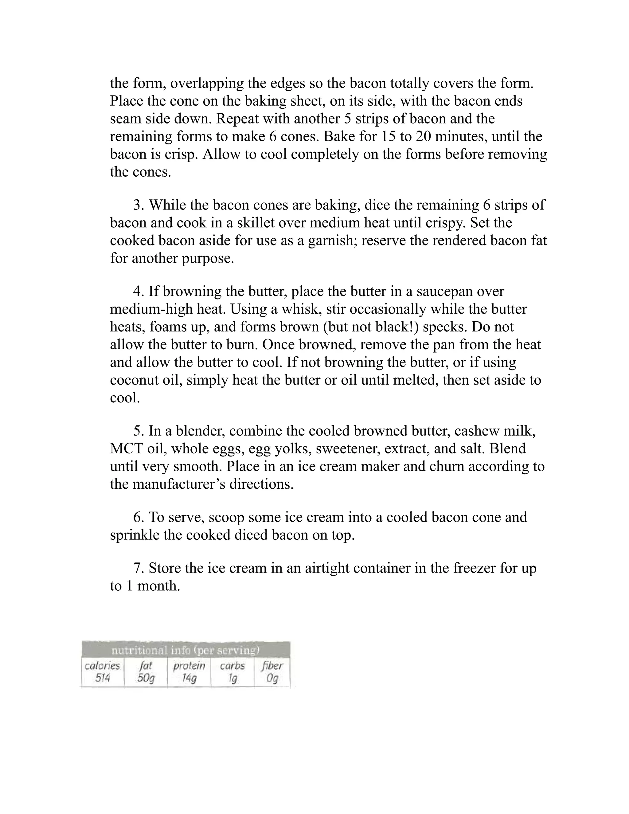 the form, overlapping the edges so the bacon totally covers the form.
Place the cone on the baking sheet, on its side, with the bacon ends
seam side down. Repeat with another 5 strips of bacon and the
remaining forms to make 6 cones. Bake for 15 to 20 minutes, until the
bacon is crisp. Allow to cool completely on the forms before removing
the cones.
3. While the bacon cones are baking, dice the remaining 6 strips of
bacon and cook in a skillet over medium heat until crispy. Set the
cooked bacon aside for use as a garnish; reserve the rendered bacon fat
for another purpose.
4. If browning the butter, place the butter in a saucepan over
medium-high heat. Using a whisk, stir occasionally while the butter
heats, foams up, and forms brown (but not black!) specks. Do not
allow the butter to burn. Once browned, remove the pan from the heat
and allow the butter to cool. If not browning the butter, or if using
coconut oil, simply heat the butter or oil until melted, then set aside to
cool.
5. In a blender, combine the cooled browned butter, cashew milk,
MCT oil, whole eggs, egg yolks, sweetener, extract, and salt. Blend
until very smooth. Place in an ice cream maker and churn according to
the manufacturer’s directions.
6. To serve, scoop some ice cream into a cooled bacon cone and
sprinkle the cooked diced bacon on top.
7. Store the ice cream in an airtight container in the freezer for up
to 1 month.
 