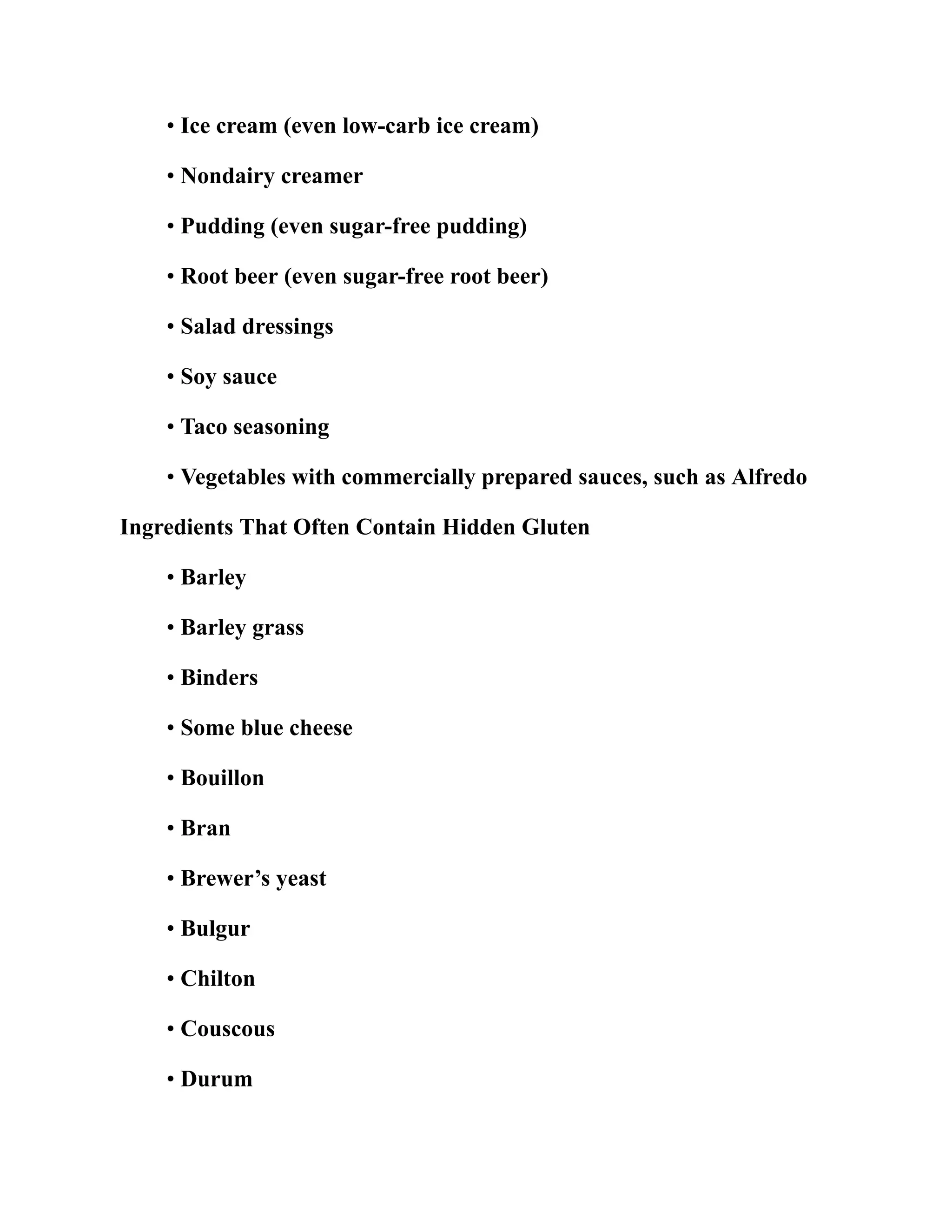 • Ice cream (even low-carb ice cream)
• Nondairy creamer
• Pudding (even sugar-free pudding)
• Root beer (even sugar-free root beer)
• Salad dressings
• Soy sauce
• Taco seasoning
• Vegetables with commercially prepared sauces, such as Alfredo
Ingredients That Often Contain Hidden Gluten
• Barley
• Barley grass
• Binders
• Some blue cheese
• Bouillon
• Bran
• Brewer’s yeast
• Bulgur
• Chilton
• Couscous
• Durum
 