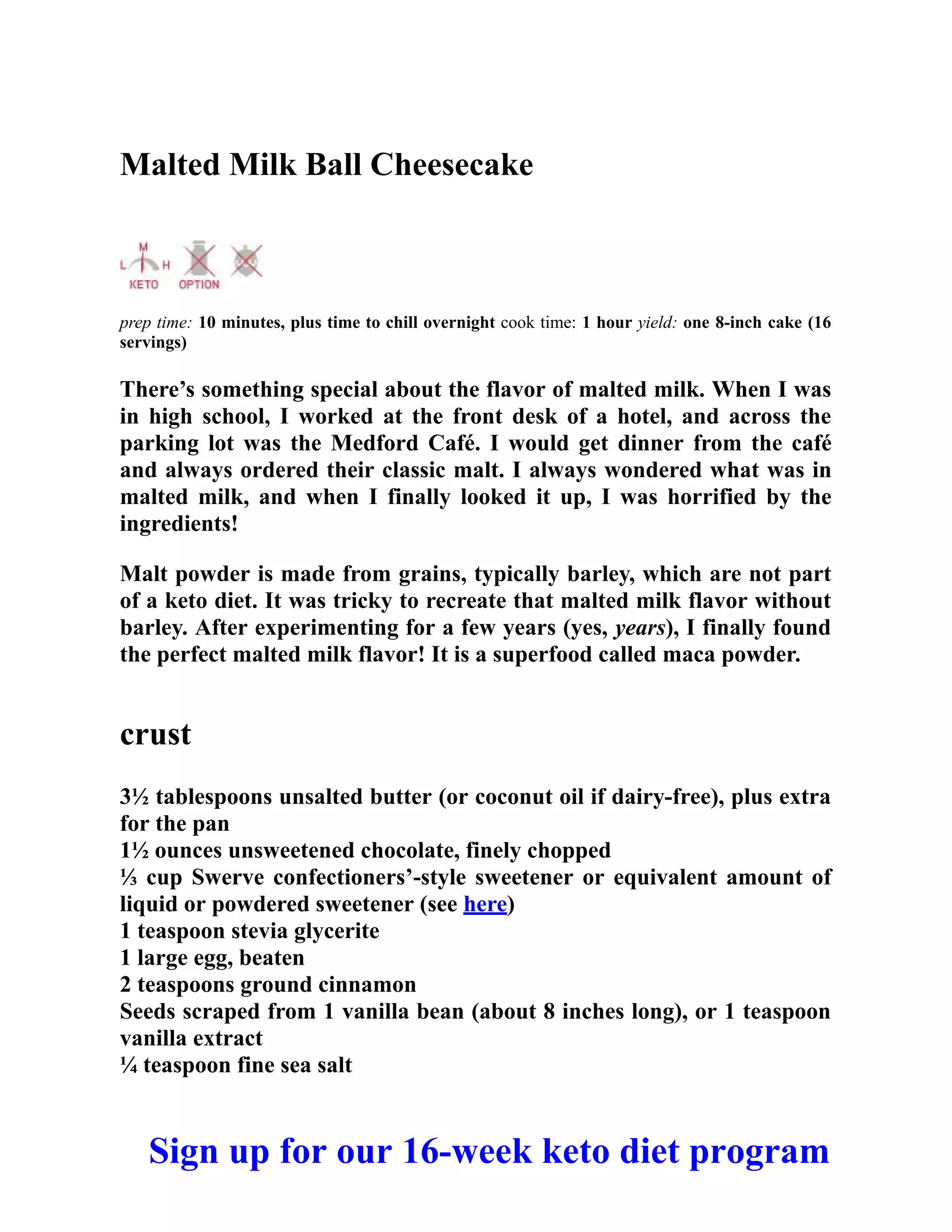 Malted Milk Ball Cheesecake
prep time: 10 minutes, plus time to chill overnight cook time: 1 hour yield: one 8-inch cake (16
servings)
There’s something special about the flavor of malted milk. When I was
in high school, I worked at the front desk of a hotel, and across the
parking lot was the Medford Café. I would get dinner from the café
and always ordered their classic malt. I always wondered what was in
malted milk, and when I finally looked it up, I was horrified by the
ingredients!
Malt powder is made from grains, typically barley, which are not part
of a keto diet. It was tricky to recreate that malted milk flavor without
barley. After experimenting for a few years (yes, years), I finally found
the perfect malted milk flavor! It is a superfood called maca powder.
crust
3½ tablespoons unsalted butter (or coconut oil if dairy-free), plus extra
for the pan
1½ ounces unsweetened chocolate, finely chopped
⅓ cup Swerve confectioners’-style sweetener or equivalent amount of
liquid or powdered sweetener (see here)
1 teaspoon stevia glycerite
1 large egg, beaten
2 teaspoons ground cinnamon
Seeds scraped from 1 vanilla bean (about 8 inches long), or 1 teaspoon
vanilla extract
¼ teaspoon fine sea salt
Sign up for our 16-week keto diet program
 