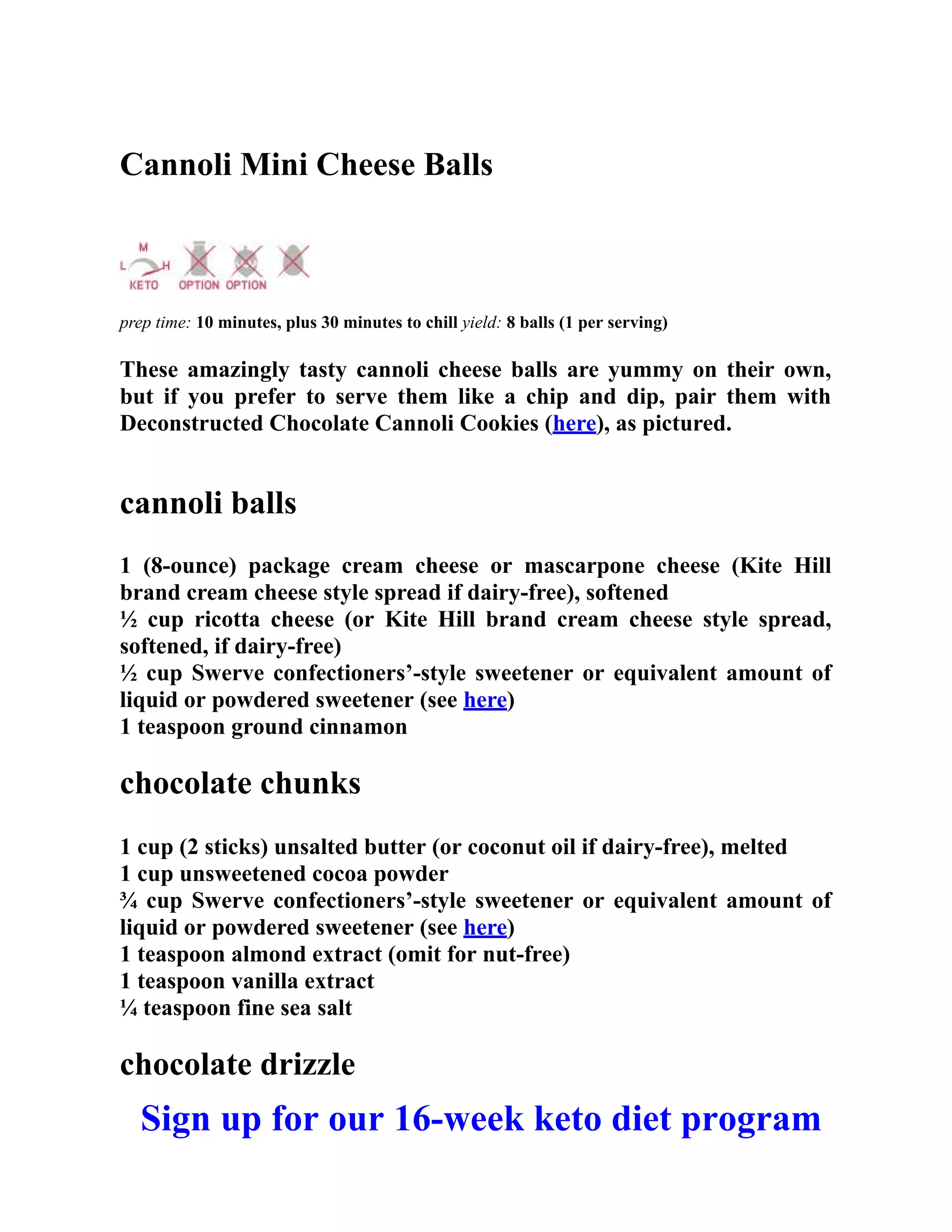 Cannoli Mini Cheese Balls
prep time: 10 minutes, plus 30 minutes to chill yield: 8 balls (1 per serving)
These amazingly tasty cannoli cheese balls are yummy on their own,
but if you prefer to serve them like a chip and dip, pair them with
Deconstructed Chocolate Cannoli Cookies (here), as pictured.
cannoli balls
1 (8-ounce) package cream cheese or mascarpone cheese (Kite Hill
brand cream cheese style spread if dairy-free), softened
½ cup ricotta cheese (or Kite Hill brand cream cheese style spread,
softened, if dairy-free)
½ cup Swerve confectioners’-style sweetener or equivalent amount of
liquid or powdered sweetener (see here)
1 teaspoon ground cinnamon
chocolate chunks
1 cup (2 sticks) unsalted butter (or coconut oil if dairy-free), melted
1 cup unsweetened cocoa powder
¾ cup Swerve confectioners’-style sweetener or equivalent amount of
liquid or powdered sweetener (see here)
1 teaspoon almond extract (omit for nut-free)
1 teaspoon vanilla extract
¼ teaspoon fine sea salt
chocolate drizzle
Sign up for our 16-week keto diet program
 