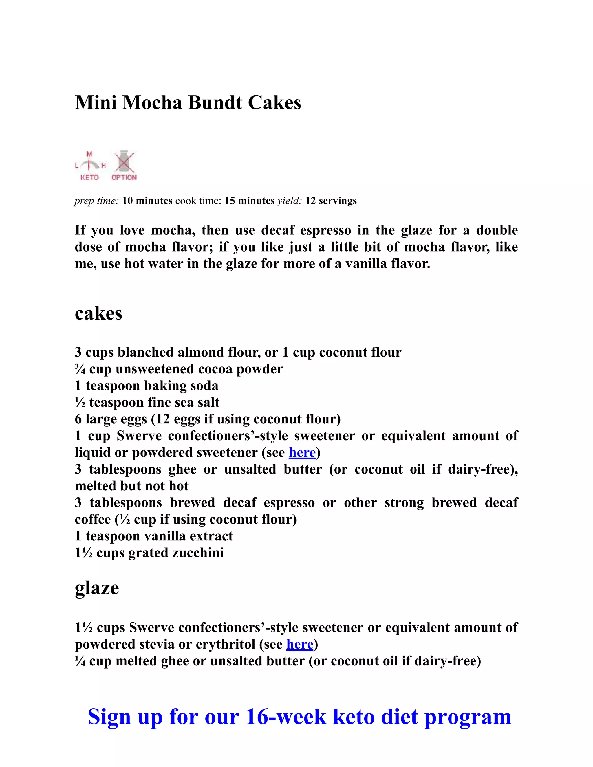 Mini Mocha Bundt Cakes
prep time: 10 minutes cook time: 15 minutes yield: 12 servings
If you love mocha, then use decaf espresso in the glaze for a double
dose of mocha flavor; if you like just a little bit of mocha flavor, like
me, use hot water in the glaze for more of a vanilla flavor.
cakes
3 cups blanched almond flour, or 1 cup coconut flour
¾ cup unsweetened cocoa powder
1 teaspoon baking soda
½ teaspoon fine sea salt
6 large eggs (12 eggs if using coconut flour)
1 cup Swerve confectioners’-style sweetener or equivalent amount of
liquid or powdered sweetener (see here)
3 tablespoons ghee or unsalted butter (or coconut oil if dairy-free),
melted but not hot
3 tablespoons brewed decaf espresso or other strong brewed decaf
coffee (½ cup if using coconut flour)
1 teaspoon vanilla extract
1½ cups grated zucchini
glaze
1½ cups Swerve confectioners’-style sweetener or equivalent amount of
powdered stevia or erythritol (see here)
¼ cup melted ghee or unsalted butter (or coconut oil if dairy-free)
Sign up for our 16-week keto diet program
 
