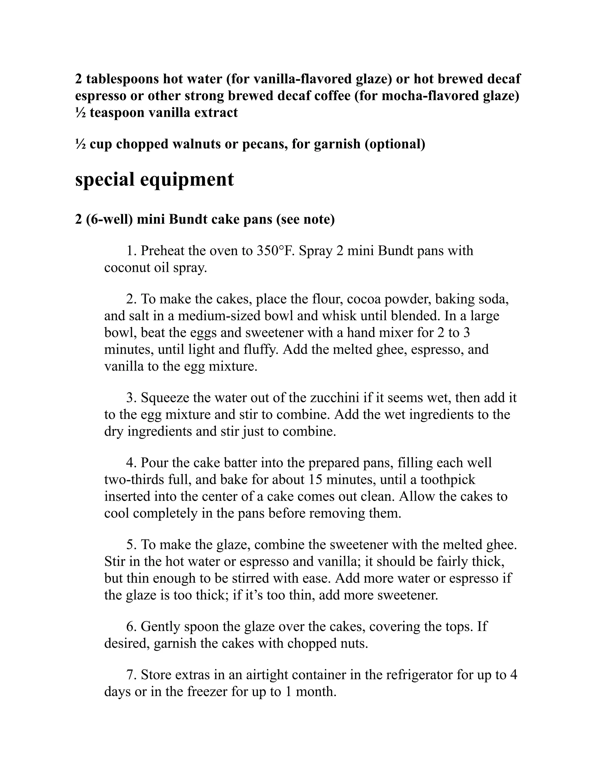 2 tablespoons hot water (for vanilla-flavored glaze) or hot brewed decaf
espresso or other strong brewed decaf coffee (for mocha-flavored glaze)
½ teaspoon vanilla extract
½ cup chopped walnuts or pecans, for garnish (optional)
special equipment
2 (6-well) mini Bundt cake pans (see note)
1. Preheat the oven to 350°F. Spray 2 mini Bundt pans with
coconut oil spray.
2. To make the cakes, place the flour, cocoa powder, baking soda,
and salt in a medium-sized bowl and whisk until blended. In a large
bowl, beat the eggs and sweetener with a hand mixer for 2 to 3
minutes, until light and fluffy. Add the melted ghee, espresso, and
vanilla to the egg mixture.
3. Squeeze the water out of the zucchini if it seems wet, then add it
to the egg mixture and stir to combine. Add the wet ingredients to the
dry ingredients and stir just to combine.
4. Pour the cake batter into the prepared pans, filling each well
two-thirds full, and bake for about 15 minutes, until a toothpick
inserted into the center of a cake comes out clean. Allow the cakes to
cool completely in the pans before removing them.
5. To make the glaze, combine the sweetener with the melted ghee.
Stir in the hot water or espresso and vanilla; it should be fairly thick,
but thin enough to be stirred with ease. Add more water or espresso if
the glaze is too thick; if it’s too thin, add more sweetener.
6. Gently spoon the glaze over the cakes, covering the tops. If
desired, garnish the cakes with chopped nuts.
7. Store extras in an airtight container in the refrigerator for up to 4
days or in the freezer for up to 1 month.
 
