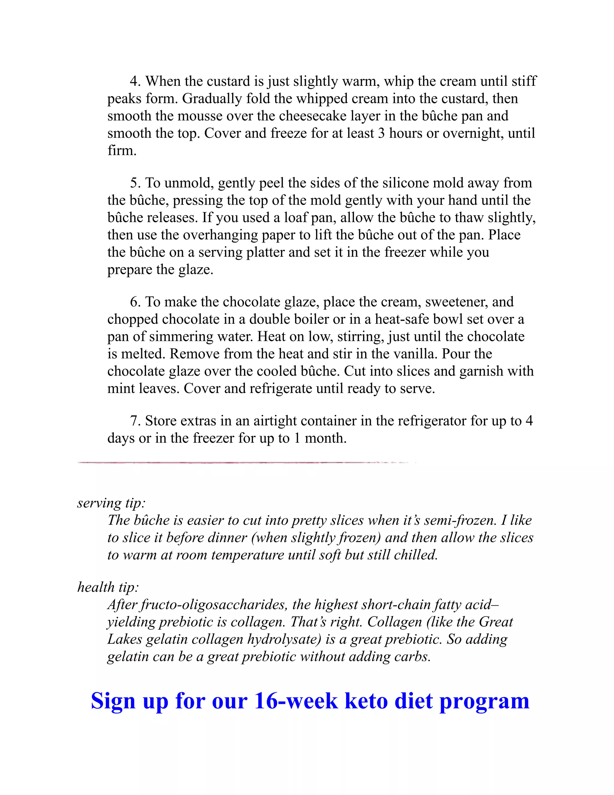 4. When the custard is just slightly warm, whip the cream until stiff
peaks form. Gradually fold the whipped cream into the custard, then
smooth the mousse over the cheesecake layer in the bûche pan and
smooth the top. Cover and freeze for at least 3 hours or overnight, until
firm.
5. To unmold, gently peel the sides of the silicone mold away from
the bûche, pressing the top of the mold gently with your hand until the
bûche releases. If you used a loaf pan, allow the bûche to thaw slightly,
then use the overhanging paper to lift the bûche out of the pan. Place
the bûche on a serving platter and set it in the freezer while you
prepare the glaze.
6. To make the chocolate glaze, place the cream, sweetener, and
chopped chocolate in a double boiler or in a heat-safe bowl set over a
pan of simmering water. Heat on low, stirring, just until the chocolate
is melted. Remove from the heat and stir in the vanilla. Pour the
chocolate glaze over the cooled bûche. Cut into slices and garnish with
mint leaves. Cover and refrigerate until ready to serve.
7. Store extras in an airtight container in the refrigerator for up to 4
days or in the freezer for up to 1 month.
serving tip:
The bûche is easier to cut into pretty slices when it’s semi-frozen. I like
to slice it before dinner (when slightly frozen) and then allow the slices
to warm at room temperature until soft but still chilled.
health tip:
After fructo-oligosaccharides, the highest short-chain fatty acid–
yielding prebiotic is collagen. That’s right. Collagen (like the Great
Lakes gelatin collagen hydrolysate) is a great prebiotic. So adding
gelatin can be a great prebiotic without adding carbs.
Sign up for our 16-week keto diet program
 