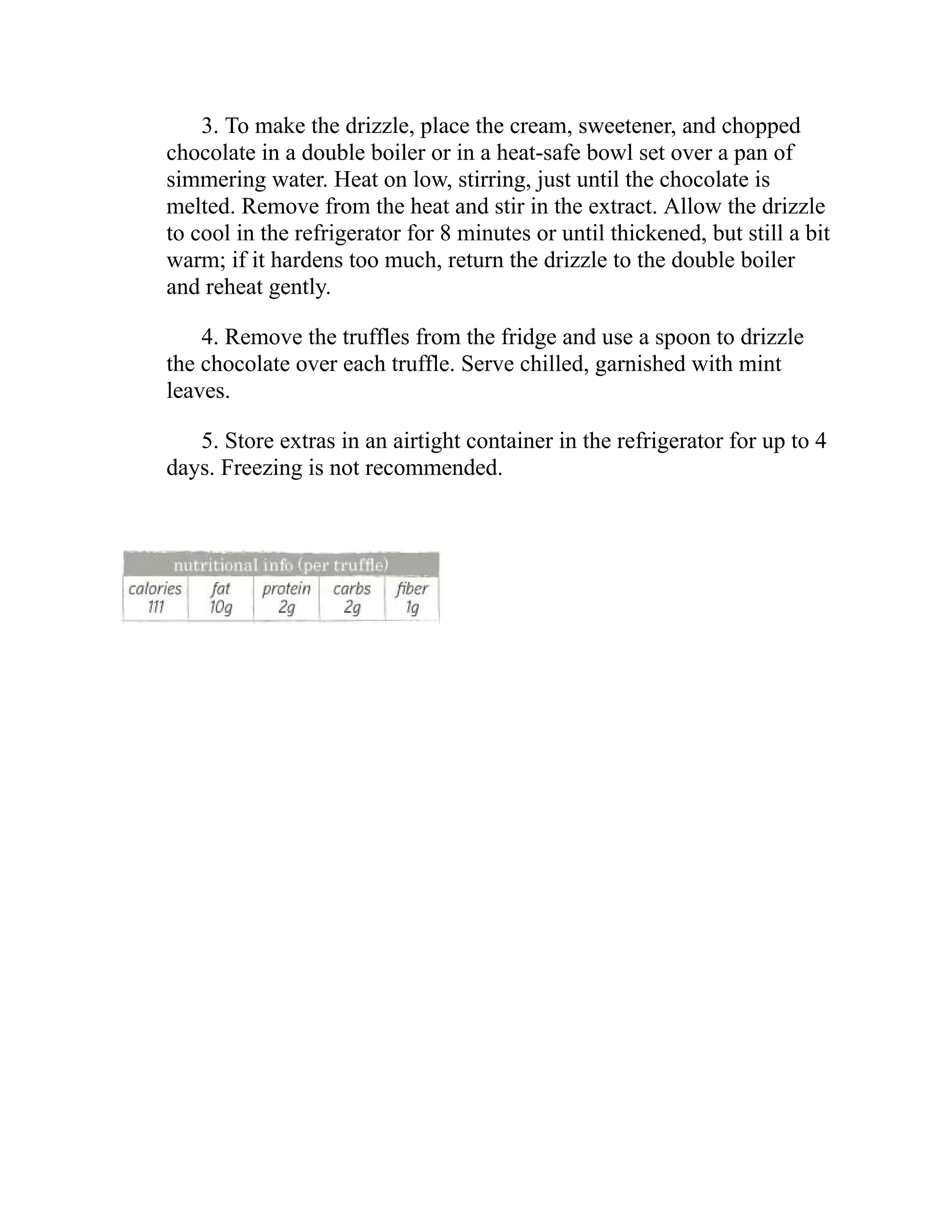3. To make the drizzle, place the cream, sweetener, and chopped
chocolate in a double boiler or in a heat-safe bowl set over a pan of
simmering water. Heat on low, stirring, just until the chocolate is
melted. Remove from the heat and stir in the extract. Allow the drizzle
to cool in the refrigerator for 8 minutes or until thickened, but still a bit
warm; if it hardens too much, return the drizzle to the double boiler
and reheat gently.
4. Remove the truffles from the fridge and use a spoon to drizzle
the chocolate over each truffle. Serve chilled, garnished with mint
leaves.
5. Store extras in an airtight container in the refrigerator for up to 4
days. Freezing is not recommended.
 