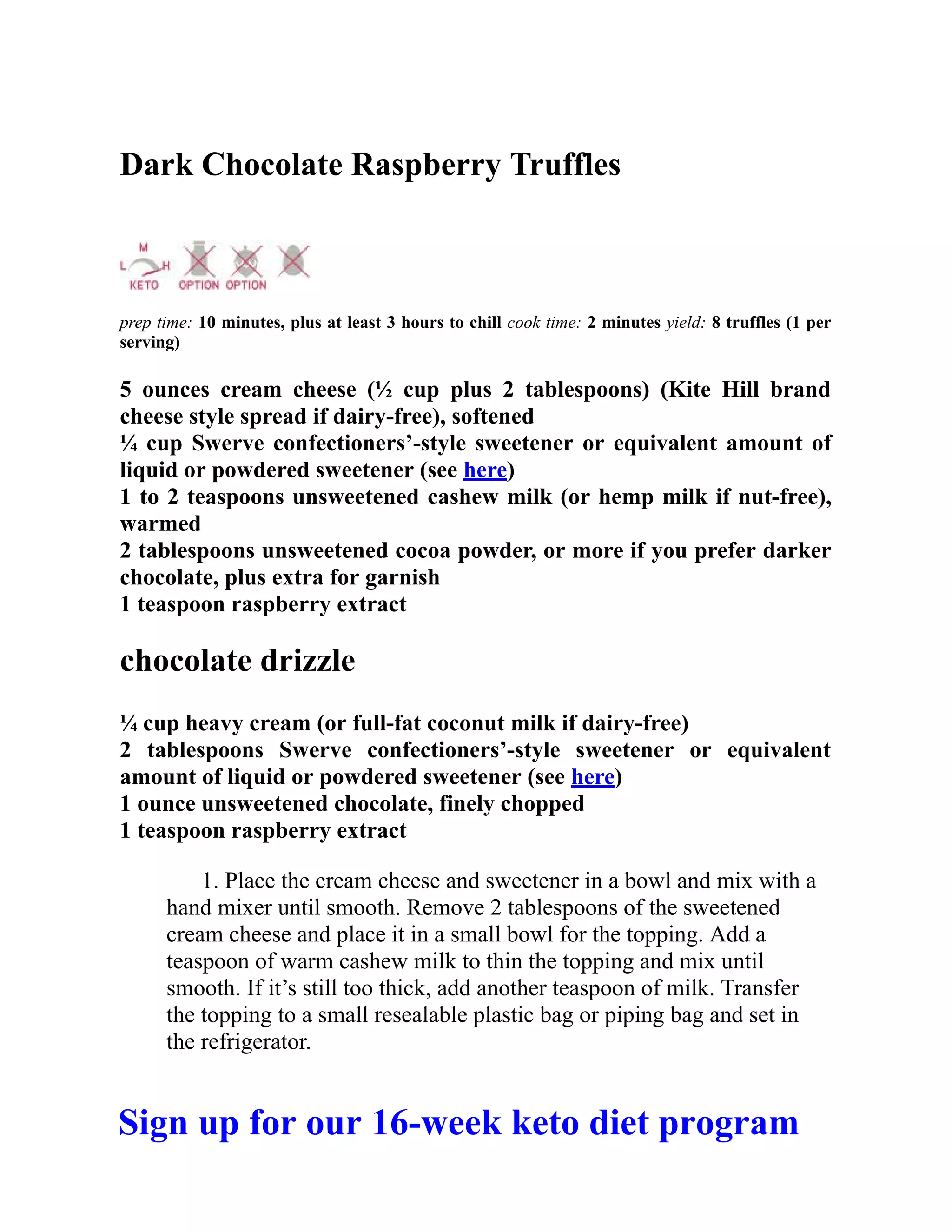 Dark Chocolate Raspberry Truffles
prep time: 10 minutes, plus at least 3 hours to chill cook time: 2 minutes yield: 8 truffles (1 per
serving)
5 ounces cream cheese (½ cup plus 2 tablespoons) (Kite Hill brand
cheese style spread if dairy-free), softened
¼ cup Swerve confectioners’-style sweetener or equivalent amount of
liquid or powdered sweetener (see here)
1 to 2 teaspoons unsweetened cashew milk (or hemp milk if nut-free),
warmed
2 tablespoons unsweetened cocoa powder, or more if you prefer darker
chocolate, plus extra for garnish
1 teaspoon raspberry extract
chocolate drizzle
¼ cup heavy cream (or full-fat coconut milk if dairy-free)
2 tablespoons Swerve confectioners’-style sweetener or equivalent
amount of liquid or powdered sweetener (see here)
1 ounce unsweetened chocolate, finely chopped
1 teaspoon raspberry extract
1. Place the cream cheese and sweetener in a bowl and mix with a
hand mixer until smooth. Remove 2 tablespoons of the sweetened
cream cheese and place it in a small bowl for the topping. Add a
teaspoon of warm cashew milk to thin the topping and mix until
smooth. If it’s still too thick, add another teaspoon of milk. Transfer
the topping to a small resealable plastic bag or piping bag and set in
the refrigerator.
Sign up for our 16-week keto diet program
 