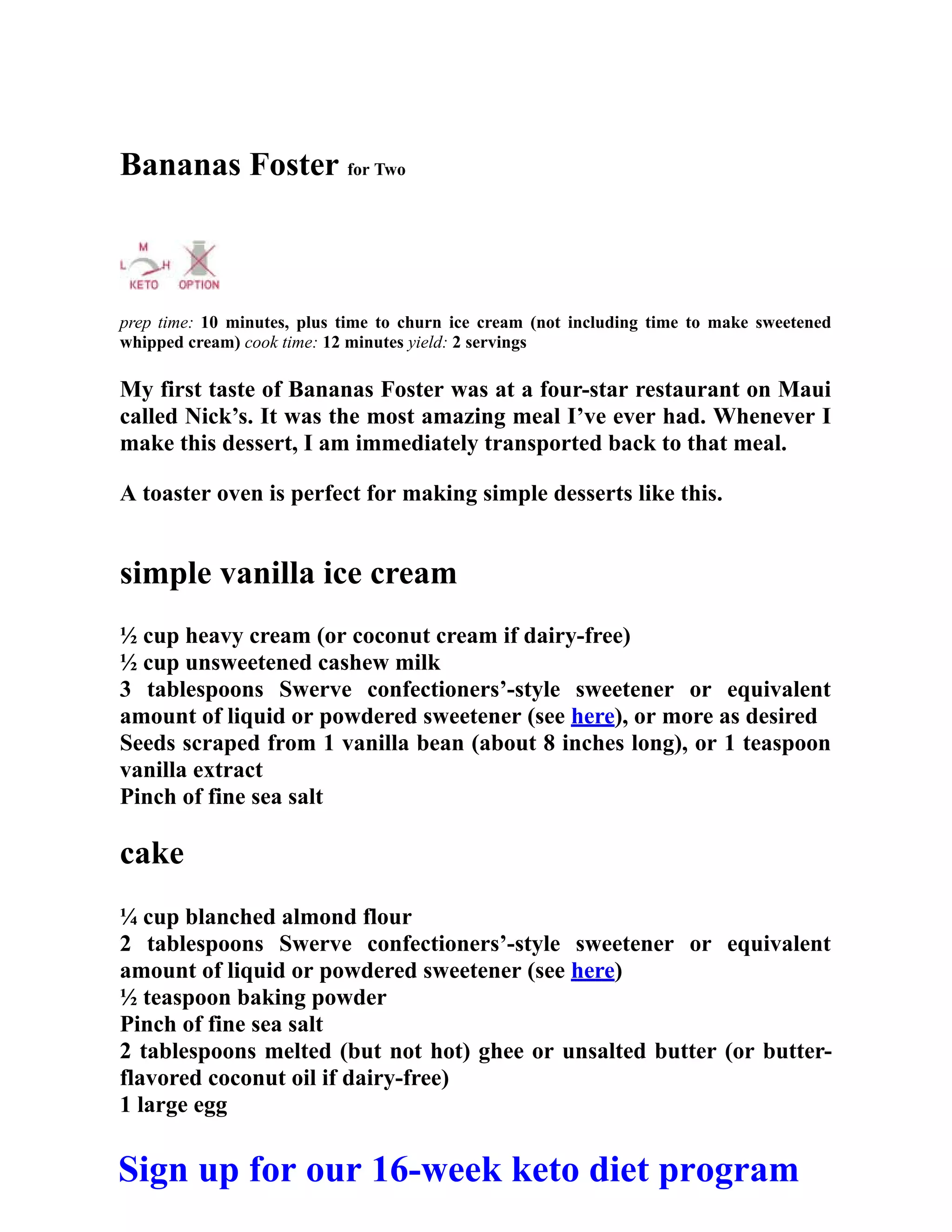 Bananas Foster for Two
prep time: 10 minutes, plus time to churn ice cream (not including time to make sweetened
whipped cream) cook time: 12 minutes yield: 2 servings
My first taste of Bananas Foster was at a four-star restaurant on Maui
called Nick’s. It was the most amazing meal I’ve ever had. Whenever I
make this dessert, I am immediately transported back to that meal.
A toaster oven is perfect for making simple desserts like this.
simple vanilla ice cream
½ cup heavy cream (or coconut cream if dairy-free)
½ cup unsweetened cashew milk
3 tablespoons Swerve confectioners’-style sweetener or equivalent
amount of liquid or powdered sweetener (see here), or more as desired
Seeds scraped from 1 vanilla bean (about 8 inches long), or 1 teaspoon
vanilla extract
Pinch of fine sea salt
cake
¼ cup blanched almond flour
2 tablespoons Swerve confectioners’-style sweetener or equivalent
amount of liquid or powdered sweetener (see here)
½ teaspoon baking powder
Pinch of fine sea salt
2 tablespoons melted (but not hot) ghee or unsalted butter (or butter-
flavored coconut oil if dairy-free)
1 large egg
Sign up for our 16-week keto diet program
 