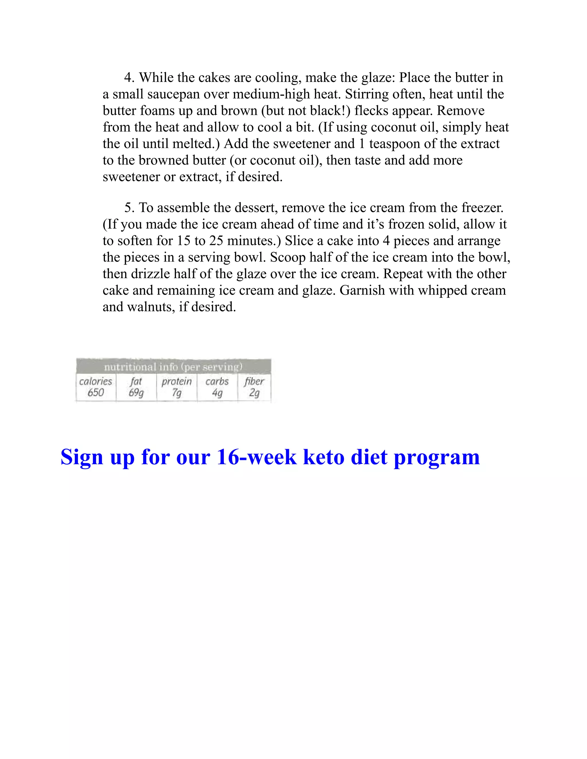 4. While the cakes are cooling, make the glaze: Place the butter in
a small saucepan over medium-high heat. Stirring often, heat until the
butter foams up and brown (but not black!) flecks appear. Remove
from the heat and allow to cool a bit. (If using coconut oil, simply heat
the oil until melted.) Add the sweetener and 1 teaspoon of the extract
to the browned butter (or coconut oil), then taste and add more
sweetener or extract, if desired.
5. To assemble the dessert, remove the ice cream from the freezer.
(If you made the ice cream ahead of time and it’s frozen solid, allow it
to soften for 15 to 25 minutes.) Slice a cake into 4 pieces and arrange
the pieces in a serving bowl. Scoop half of the ice cream into the bowl,
then drizzle half of the glaze over the ice cream. Repeat with the other
cake and remaining ice cream and glaze. Garnish with whipped cream
and walnuts, if desired.
Sign up for our 16-week keto diet program
 