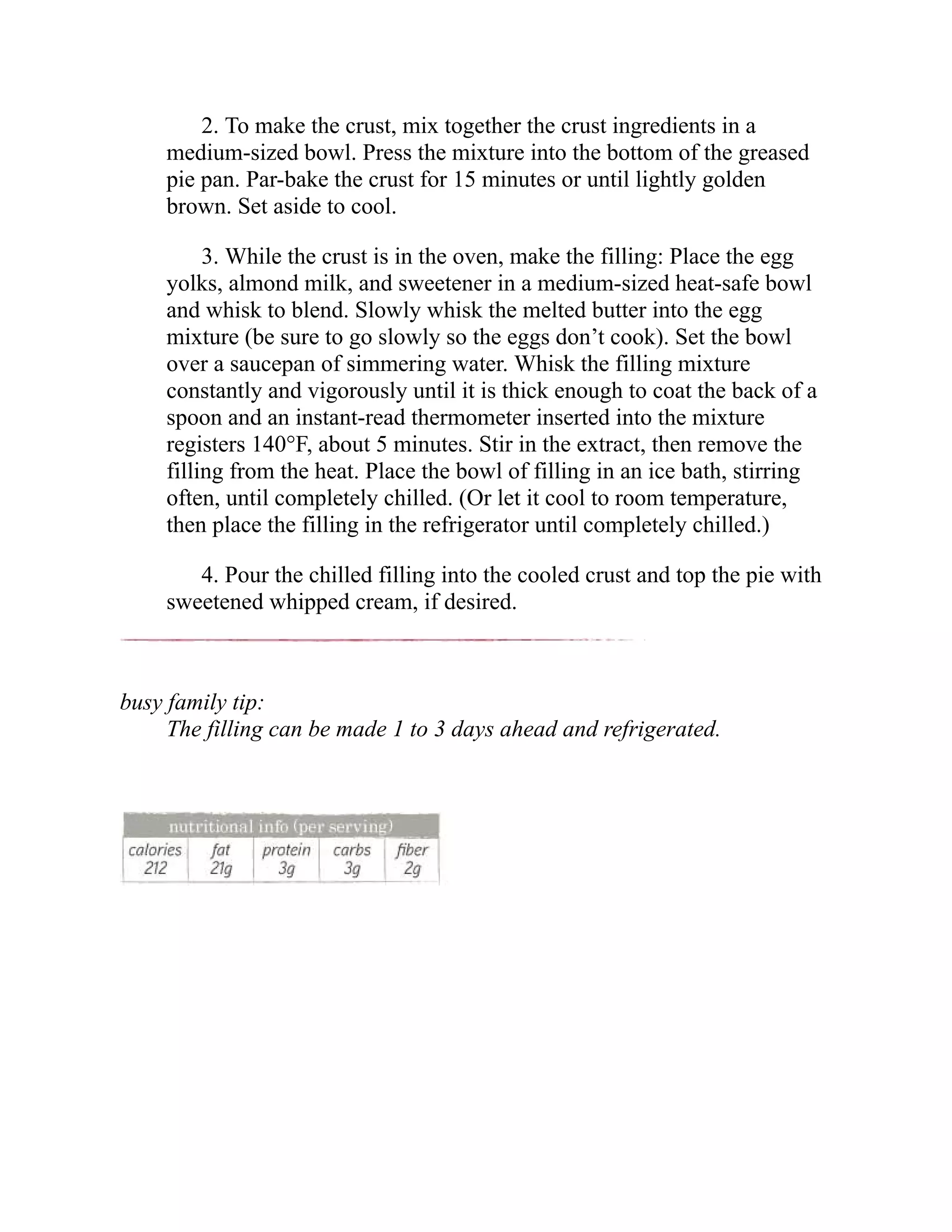 2. To make the crust, mix together the crust ingredients in a
medium-sized bowl. Press the mixture into the bottom of the greased
pie pan. Par-bake the crust for 15 minutes or until lightly golden
brown. Set aside to cool.
3. While the crust is in the oven, make the filling: Place the egg
yolks, almond milk, and sweetener in a medium-sized heat-safe bowl
and whisk to blend. Slowly whisk the melted butter into the egg
mixture (be sure to go slowly so the eggs don’t cook). Set the bowl
over a saucepan of simmering water. Whisk the filling mixture
constantly and vigorously until it is thick enough to coat the back of a
spoon and an instant-read thermometer inserted into the mixture
registers 140°F, about 5 minutes. Stir in the extract, then remove the
filling from the heat. Place the bowl of filling in an ice bath, stirring
often, until completely chilled. (Or let it cool to room temperature,
then place the filling in the refrigerator until completely chilled.)
4. Pour the chilled filling into the cooled crust and top the pie with
sweetened whipped cream, if desired.
busy family tip:
The filling can be made 1 to 3 days ahead and refrigerated.
 