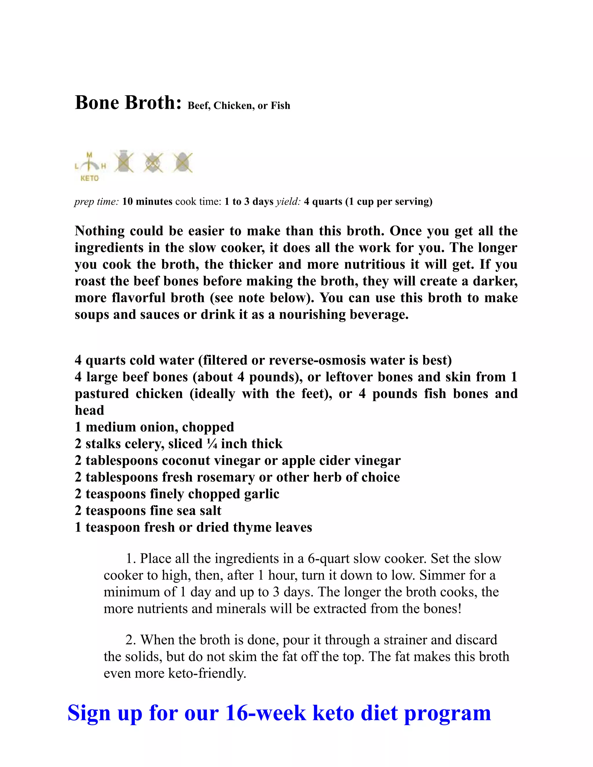 Bone Broth: Beef, Chicken, or Fish
prep time: 10 minutes cook time: 1 to 3 days yield: 4 quarts (1 cup per serving)
Nothing could be easier to make than this broth. Once you get all the
ingredients in the slow cooker, it does all the work for you. The longer
you cook the broth, the thicker and more nutritious it will get. If you
roast the beef bones before making the broth, they will create a darker,
more flavorful broth (see note below). You can use this broth to make
soups and sauces or drink it as a nourishing beverage.
4 quarts cold water (filtered or reverse-osmosis water is best)
4 large beef bones (about 4 pounds), or leftover bones and skin from 1
pastured chicken (ideally with the feet), or 4 pounds fish bones and
head
1 medium onion, chopped
2 stalks celery, sliced ¼ inch thick
2 tablespoons coconut vinegar or apple cider vinegar
2 tablespoons fresh rosemary or other herb of choice
2 teaspoons finely chopped garlic
2 teaspoons fine sea salt
1 teaspoon fresh or dried thyme leaves
1. Place all the ingredients in a 6-quart slow cooker. Set the slow
cooker to high, then, after 1 hour, turn it down to low. Simmer for a
minimum of 1 day and up to 3 days. The longer the broth cooks, the
more nutrients and minerals will be extracted from the bones!
2. When the broth is done, pour it through a strainer and discard
the solids, but do not skim the fat off the top. The fat makes this broth
even more keto-friendly.
Sign up for our 16-week keto diet program
 