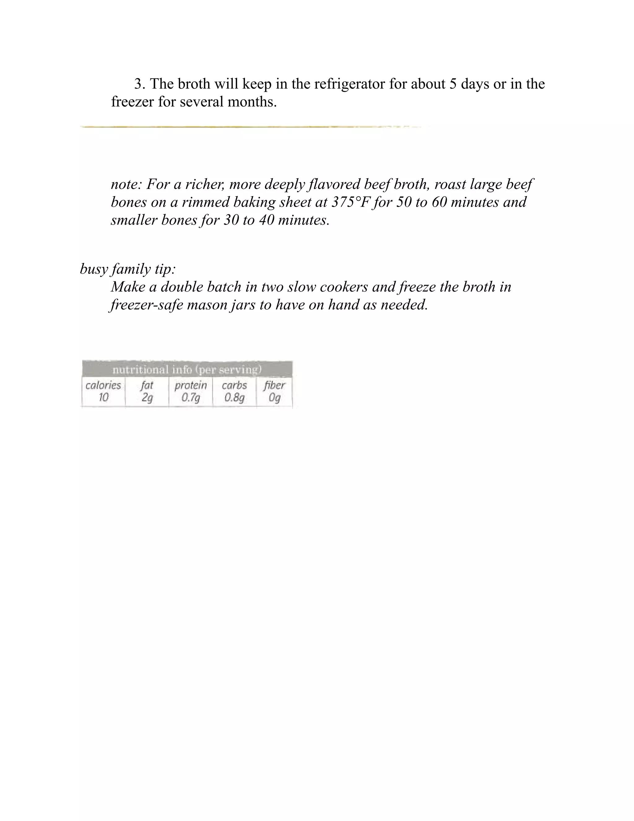 3. The broth will keep in the refrigerator for about 5 days or in the
freezer for several months.
note: For a richer, more deeply flavored beef broth, roast large beef
bones on a rimmed baking sheet at 375°F for 50 to 60 minutes and
smaller bones for 30 to 40 minutes.
busy family tip:
Make a double batch in two slow cookers and freeze the broth in
freezer-safe mason jars to have on hand as needed.
 