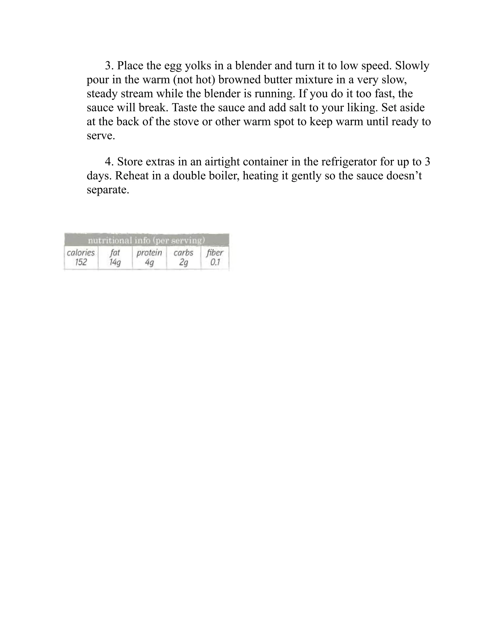 3. Place the egg yolks in a blender and turn it to low speed. Slowly
pour in the warm (not hot) browned butter mixture in a very slow,
steady stream while the blender is running. If you do it too fast, the
sauce will break. Taste the sauce and add salt to your liking. Set aside
at the back of the stove or other warm spot to keep warm until ready to
serve.
4. Store extras in an airtight container in the refrigerator for up to 3
days. Reheat in a double boiler, heating it gently so the sauce doesn’t
separate.
 