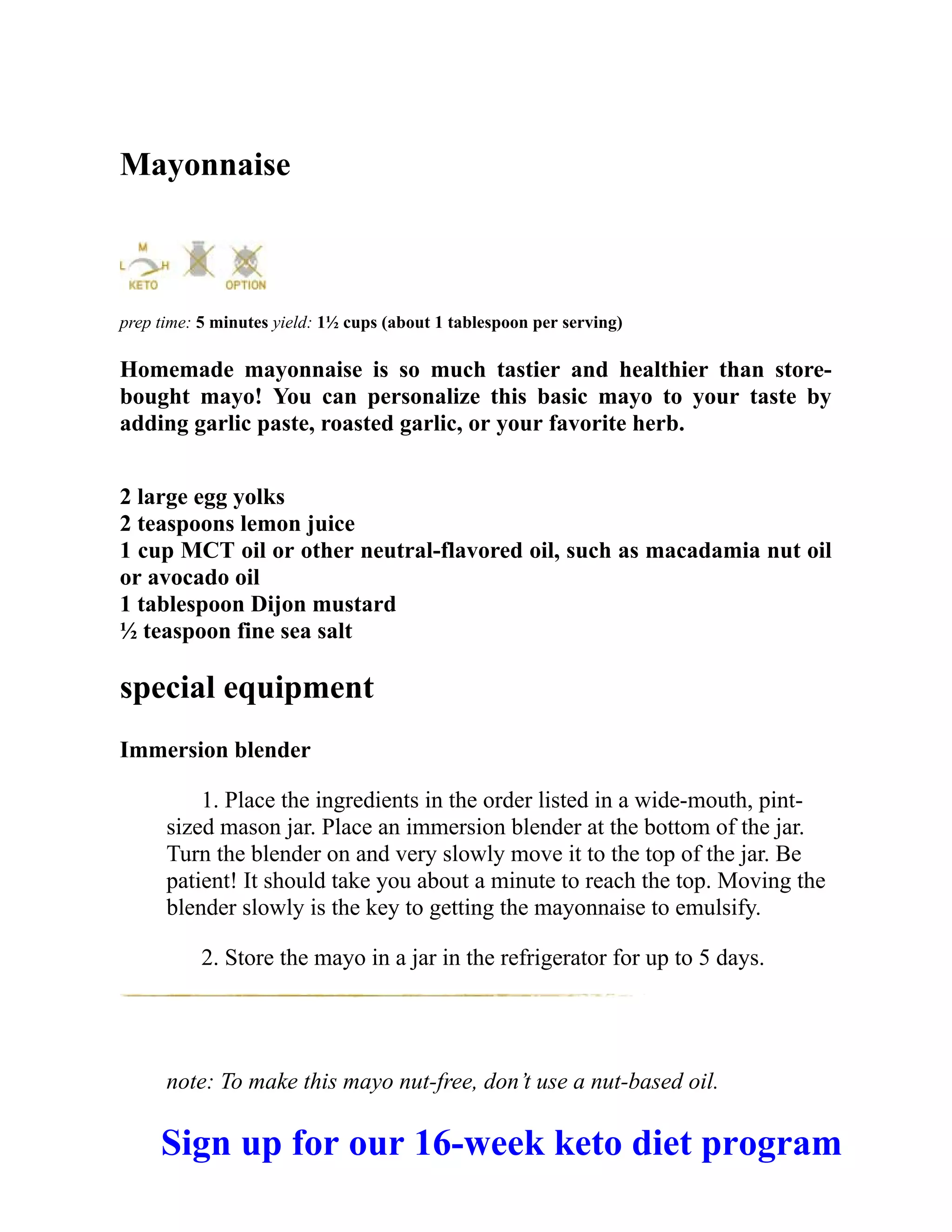 Mayonnaise
prep time: 5 minutes yield: 1½ cups (about 1 tablespoon per serving)
Homemade mayonnaise is so much tastier and healthier than store-
bought mayo! You can personalize this basic mayo to your taste by
adding garlic paste, roasted garlic, or your favorite herb.
2 large egg yolks
2 teaspoons lemon juice
1 cup MCT oil or other neutral-flavored oil, such as macadamia nut oil
or avocado oil
1 tablespoon Dijon mustard
½ teaspoon fine sea salt
special equipment
Immersion blender
1. Place the ingredients in the order listed in a wide-mouth, pint-
sized mason jar. Place an immersion blender at the bottom of the jar.
Turn the blender on and very slowly move it to the top of the jar. Be
patient! It should take you about a minute to reach the top. Moving the
blender slowly is the key to getting the mayonnaise to emulsify.
2. Store the mayo in a jar in the refrigerator for up to 5 days.
note: To make this mayo nut-free, don’t use a nut-based oil.
Sign up for our 16-week keto diet program
 