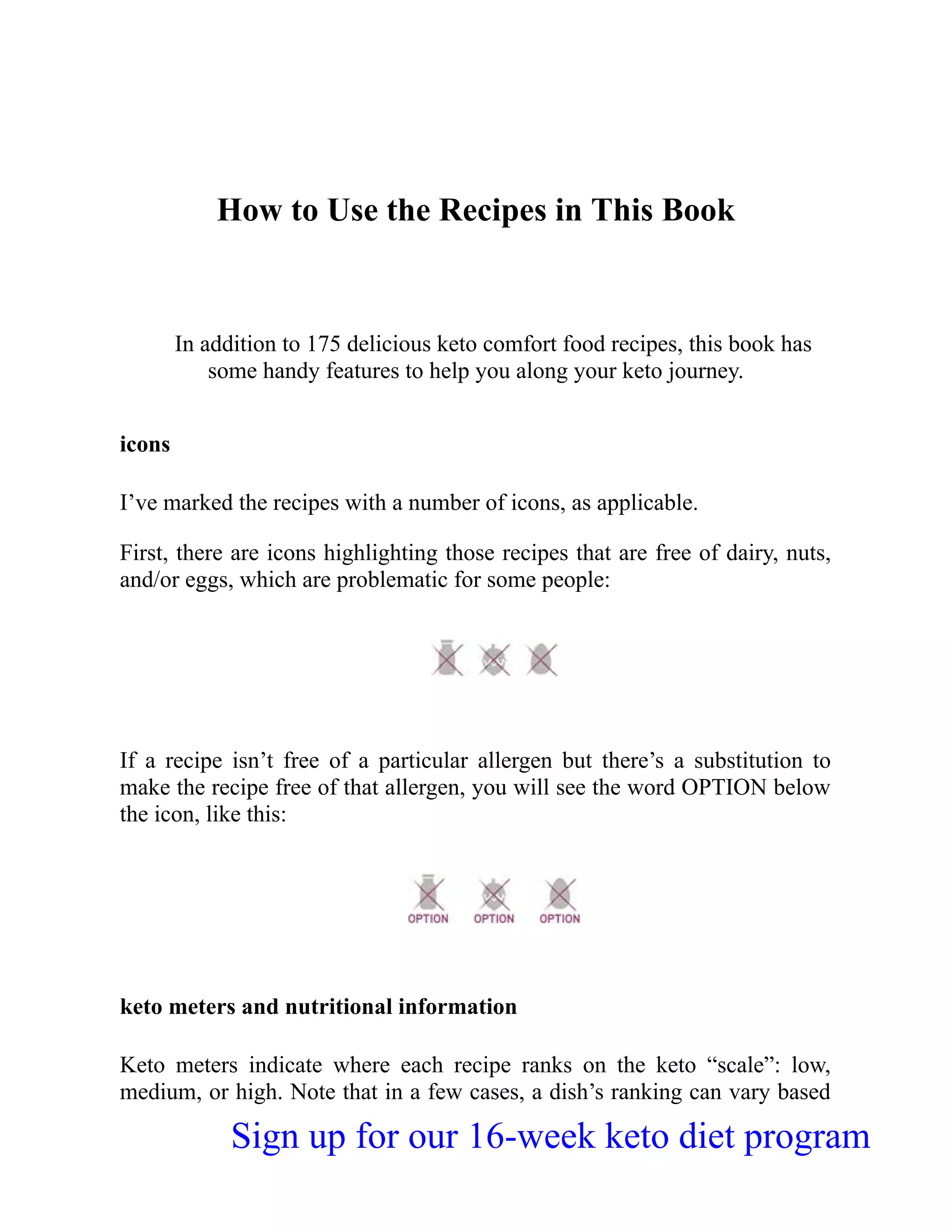 How to Use the Recipes in This Book
In addition to 175 delicious keto comfort food recipes, this book has
some handy features to help you along your keto journey.
icons
I’ve marked the recipes with a number of icons, as applicable.
First, there are icons highlighting those recipes that are free of dairy, nuts,
and/or eggs, which are problematic for some people:
If a recipe isn’t free of a particular allergen but there’s a substitution to
make the recipe free of that allergen, you will see the word OPTION below
the icon, like this:
keto meters and nutritional information
Keto meters indicate where each recipe ranks on the keto “scale”: low,
medium, or high. Note that in a few cases, a dish’s ranking can vary based
Sign up for our 16-week keto diet program
 