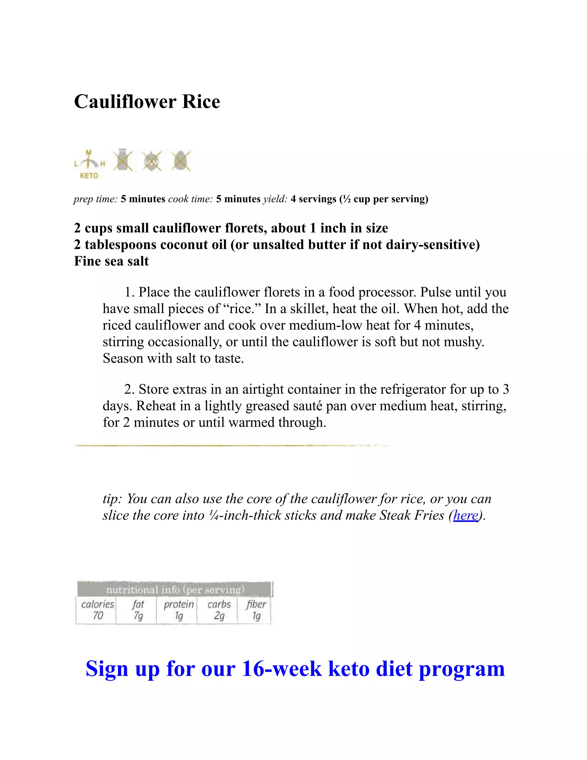 Cauliflower Rice
prep time: 5 minutes cook time: 5 minutes yield: 4 servings (½ cup per serving)
2 cups small cauliflower florets, about 1 inch in size
2 tablespoons coconut oil (or unsalted butter if not dairy-sensitive)
Fine sea salt
1. Place the cauliflower florets in a food processor. Pulse until you
have small pieces of “rice.” In a skillet, heat the oil. When hot, add the
riced cauliflower and cook over medium-low heat for 4 minutes,
stirring occasionally, or until the cauliflower is soft but not mushy.
Season with salt to taste.
2. Store extras in an airtight container in the refrigerator for up to 3
days. Reheat in a lightly greased sauté pan over medium heat, stirring,
for 2 minutes or until warmed through.
tip: You can also use the core of the cauliflower for rice, or you can
slice the core into ¼-inch-thick sticks and make Steak Fries (here).
Sign up for our 16-week keto diet program
 