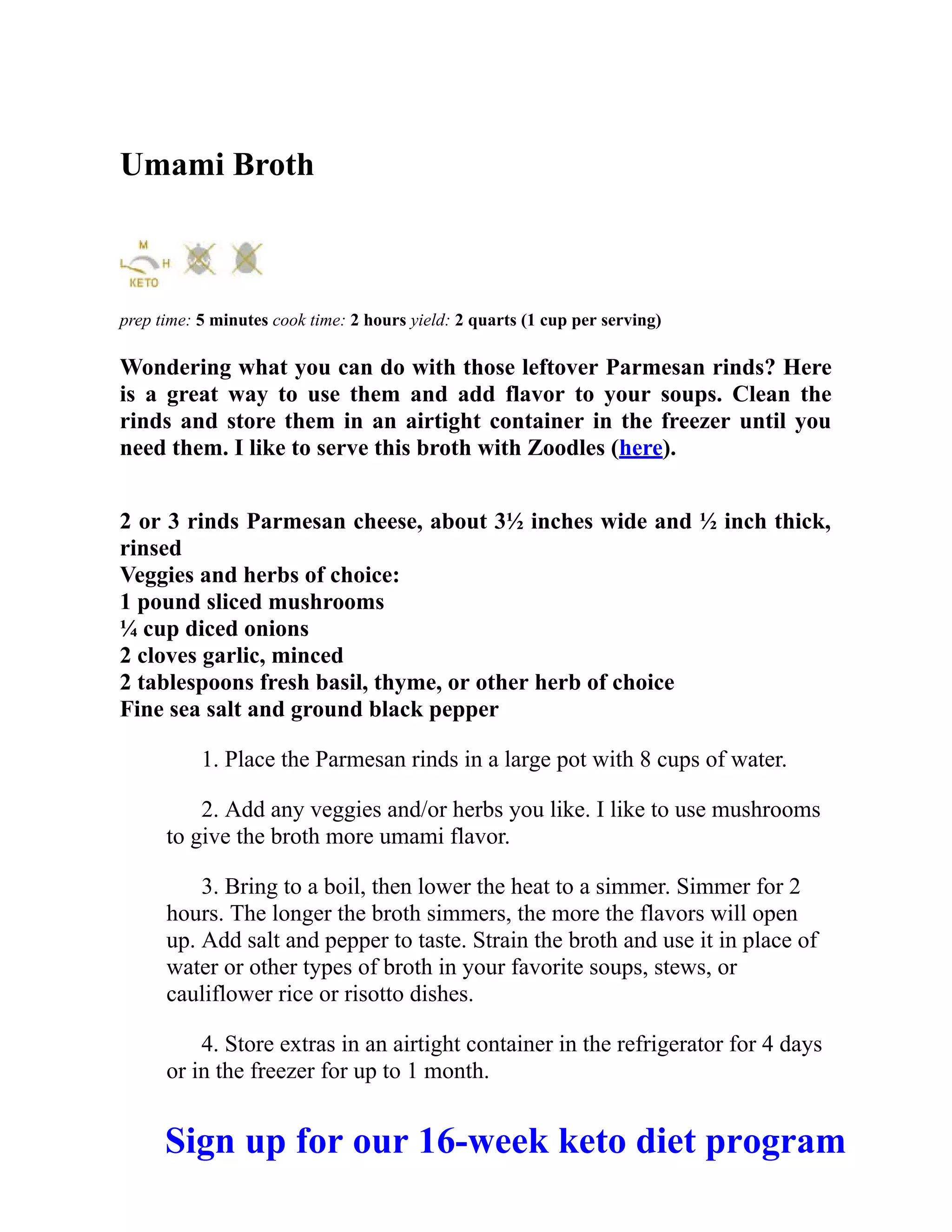 Umami Broth
prep time: 5 minutes cook time: 2 hours yield: 2 quarts (1 cup per serving)
Wondering what you can do with those leftover Parmesan rinds? Here
is a great way to use them and add flavor to your soups. Clean the
rinds and store them in an airtight container in the freezer until you
need them. I like to serve this broth with Zoodles (here).
2 or 3 rinds Parmesan cheese, about 3½ inches wide and ½ inch thick,
rinsed
Veggies and herbs of choice:
1 pound sliced mushrooms
¼ cup diced onions
2 cloves garlic, minced
2 tablespoons fresh basil, thyme, or other herb of choice
Fine sea salt and ground black pepper
1. Place the Parmesan rinds in a large pot with 8 cups of water.
2. Add any veggies and/or herbs you like. I like to use mushrooms
to give the broth more umami flavor.
3. Bring to a boil, then lower the heat to a simmer. Simmer for 2
hours. The longer the broth simmers, the more the flavors will open
up. Add salt and pepper to taste. Strain the broth and use it in place of
water or other types of broth in your favorite soups, stews, or
cauliflower rice or risotto dishes.
4. Store extras in an airtight container in the refrigerator for 4 days
or in the freezer for up to 1 month.
Sign up for our 16-week keto diet program
 