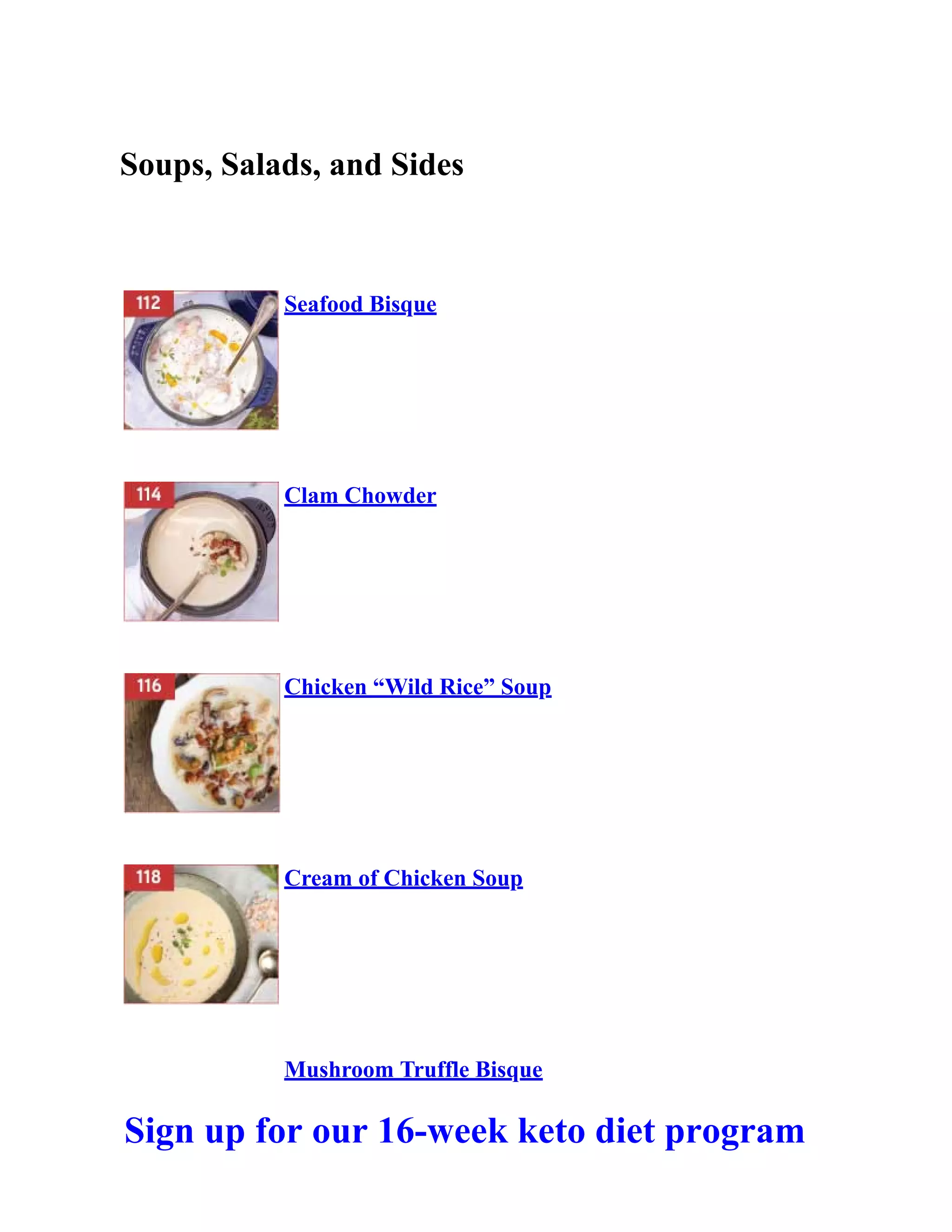 Soups, Salads, and Sides
Seafood Bisque
Clam Chowder
Chicken “Wild Rice” Soup
Cream of Chicken Soup
Mushroom Truffle Bisque
Sign up for our 16-week keto diet program
 