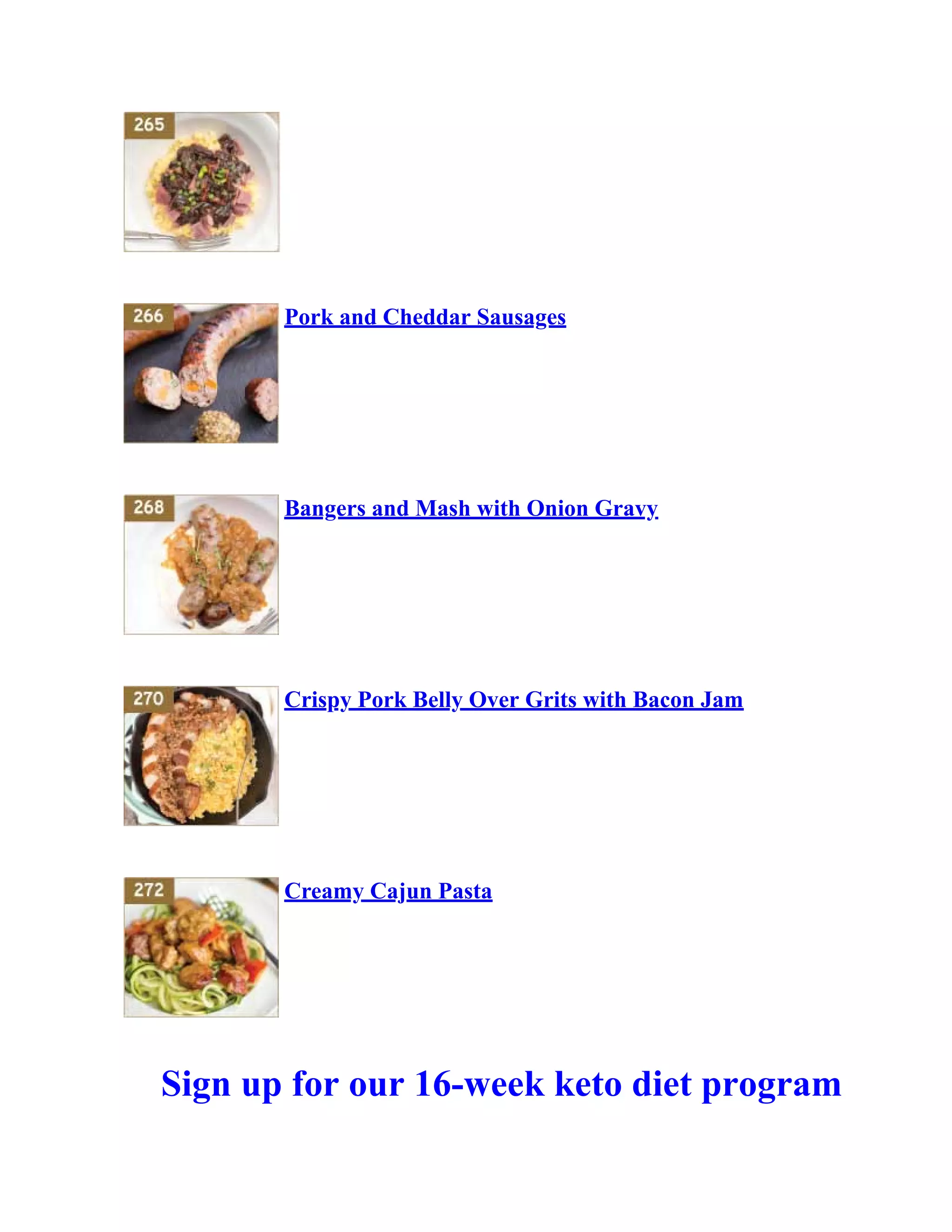Pork and Cheddar Sausages
Bangers and Mash with Onion Gravy
Crispy Pork Belly Over Grits with Bacon Jam
Creamy Cajun Pasta
Sign up for our 16-week keto diet program
 