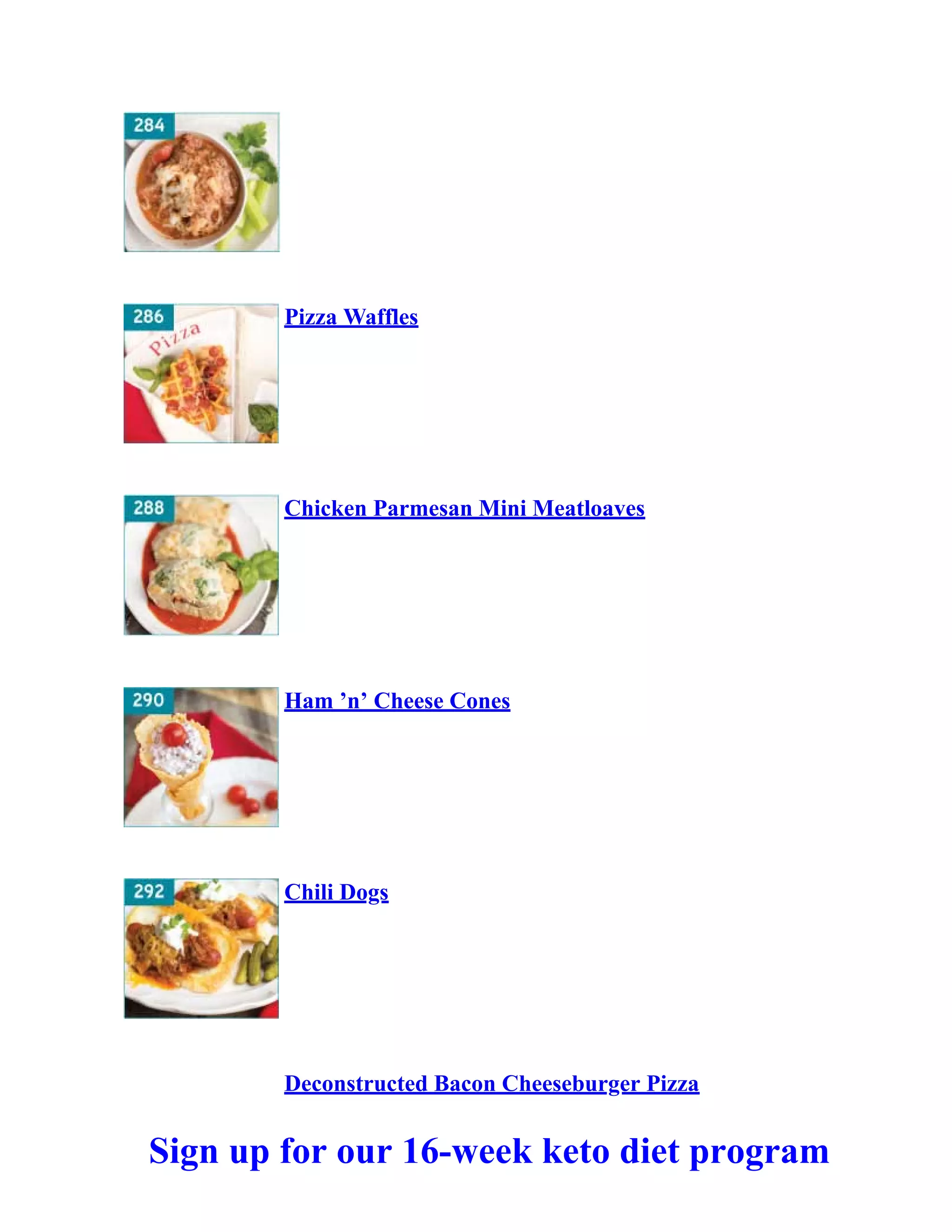 Pizza Waffles
Chicken Parmesan Mini Meatloaves
Ham ’n’ Cheese Cones
Chili Dogs
Deconstructed Bacon Cheeseburger Pizza
Sign up for our 16-week keto diet program
 