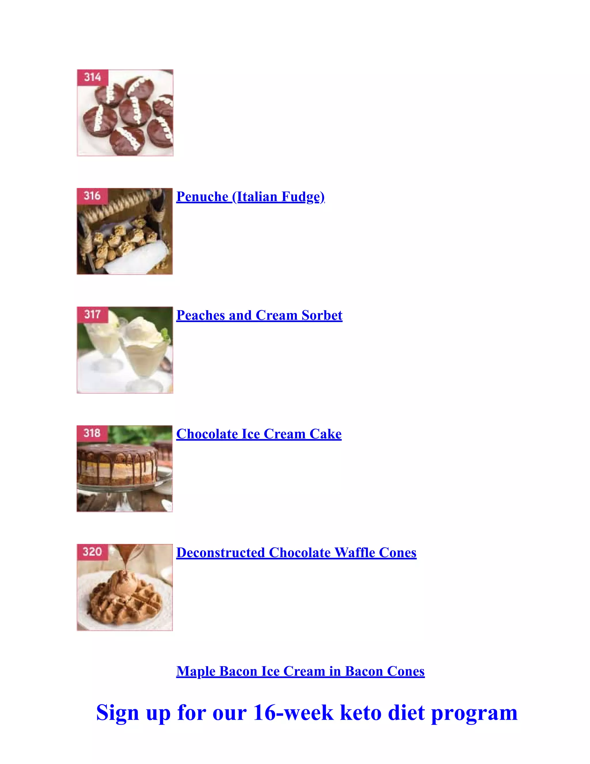 Penuche (Italian Fudge)
Peaches and Cream Sorbet
Chocolate Ice Cream Cake
Deconstructed Chocolate Waffle Cones
Maple Bacon Ice Cream in Bacon Cones
Sign up for our 16-week keto diet program
 
