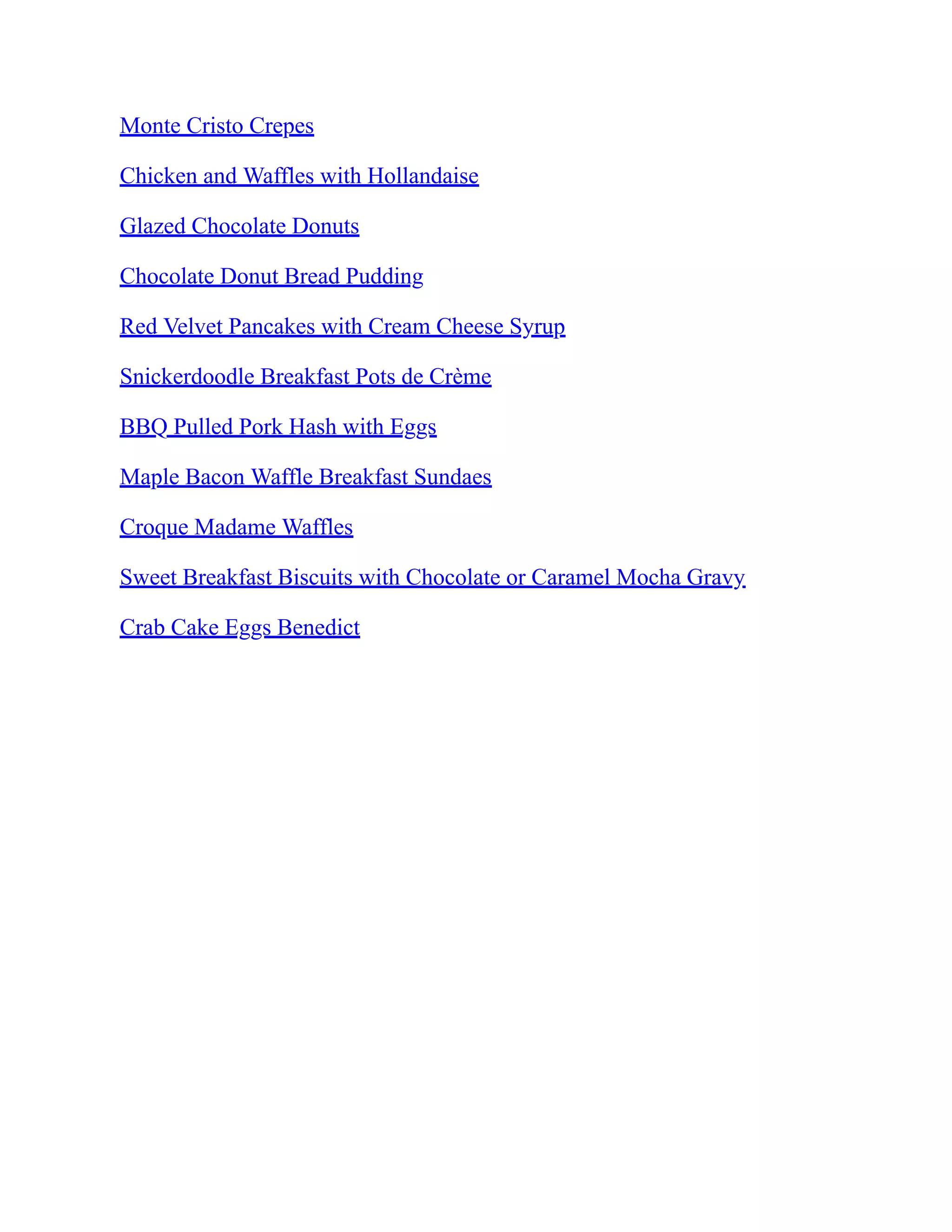 Monte Cristo Crepes
Chicken and Waffles with Hollandaise
Glazed Chocolate Donuts
Chocolate Donut Bread Pudding
Red Velvet Pancakes with Cream Cheese Syrup
Snickerdoodle Breakfast Pots de Crème
BBQ Pulled Pork Hash with Eggs
Maple Bacon Waffle Breakfast Sundaes
Croque Madame Waffles
Sweet Breakfast Biscuits with Chocolate or Caramel Mocha Gravy
Crab Cake Eggs Benedict
 