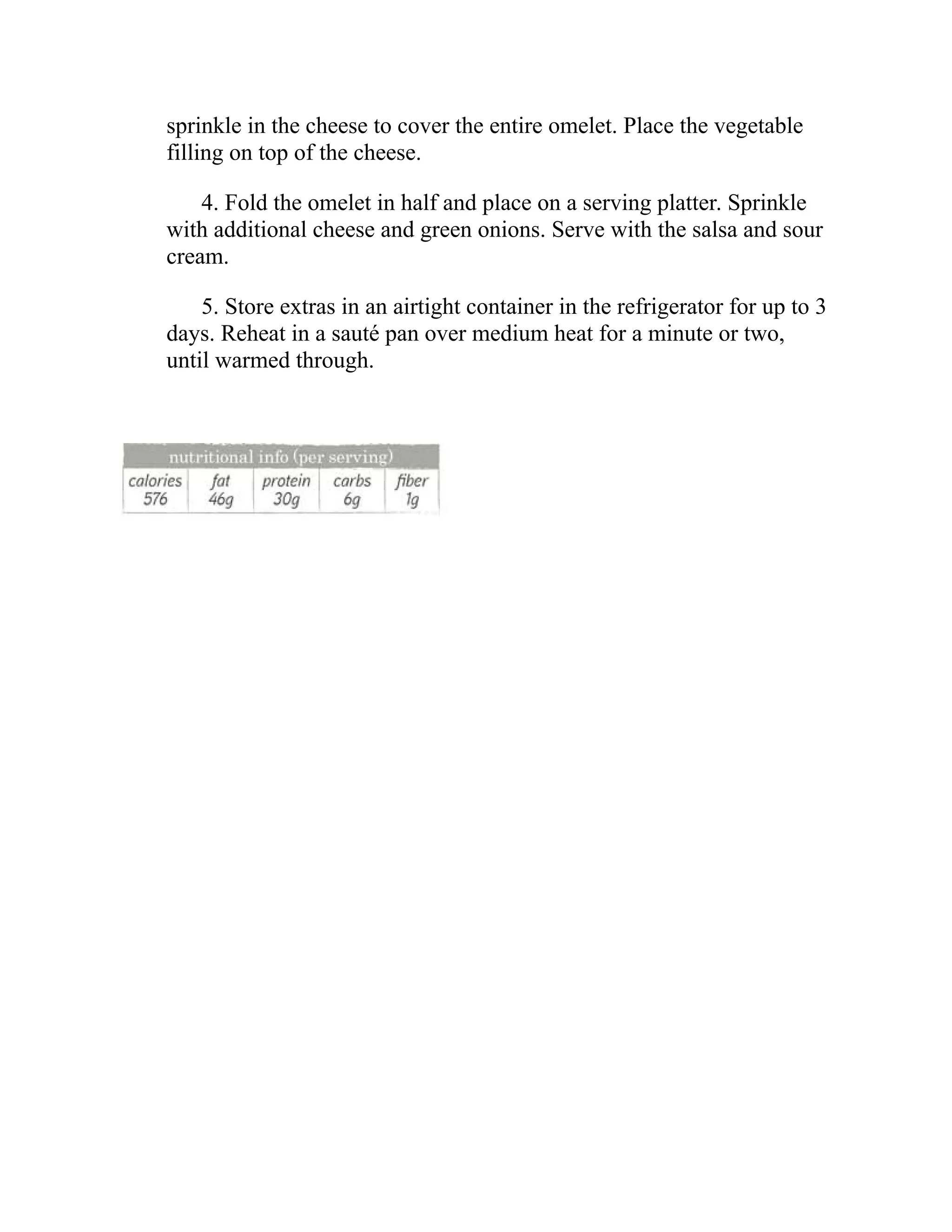 sprinkle in the cheese to cover the entire omelet. Place the vegetable
filling on top of the cheese.
4. Fold the omelet in half and place on a serving platter. Sprinkle
with additional cheese and green onions. Serve with the salsa and sour
cream.
5. Store extras in an airtight container in the refrigerator for up to 3
days. Reheat in a sauté pan over medium heat for a minute or two,
until warmed through.
 