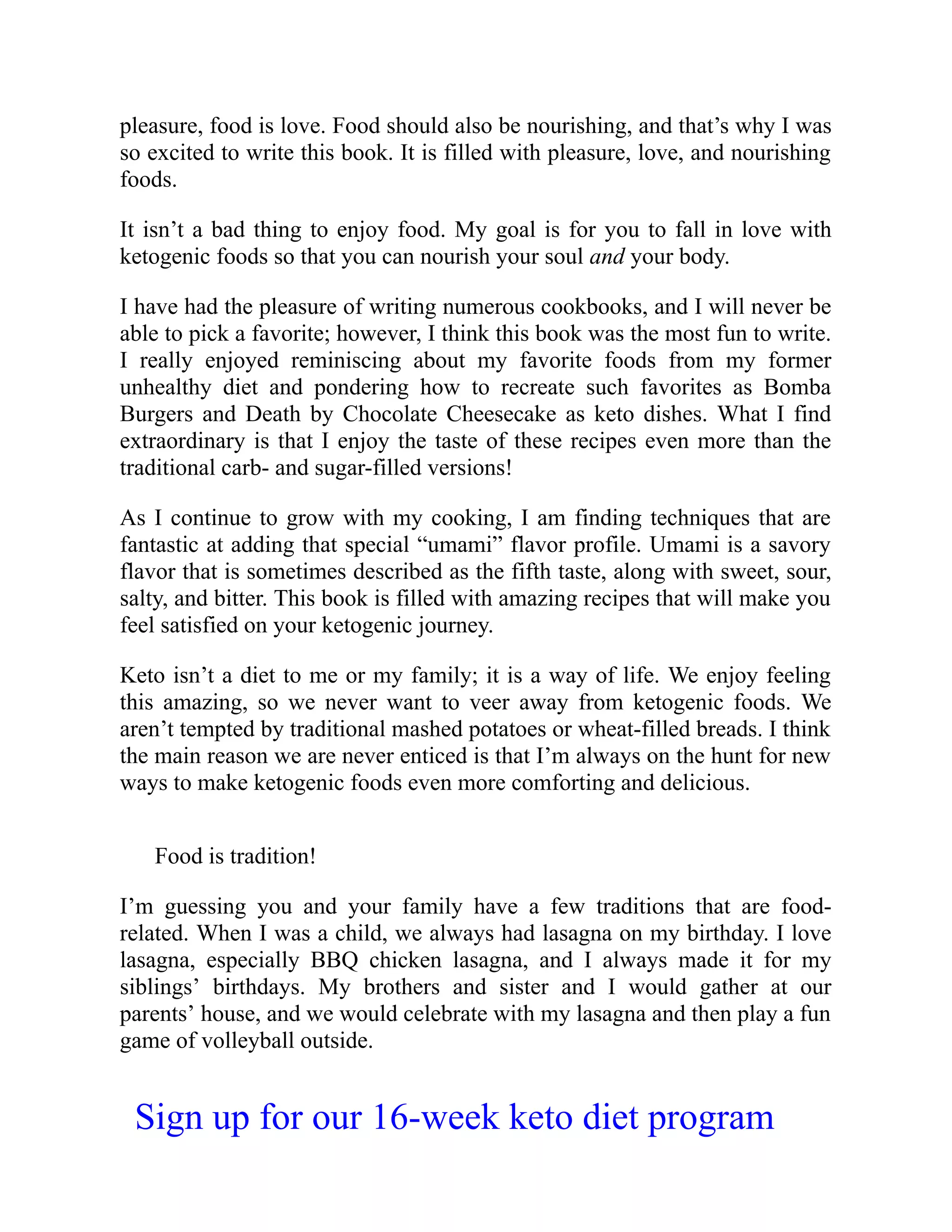 pleasure, food is love. Food should also be nourishing, and that’s why I was
so excited to write this book. It is filled with pleasure, love, and nourishing
foods.
It isn’t a bad thing to enjoy food. My goal is for you to fall in love with
ketogenic foods so that you can nourish your soul and your body.
I have had the pleasure of writing numerous cookbooks, and I will never be
able to pick a favorite; however, I think this book was the most fun to write.
I really enjoyed reminiscing about my favorite foods from my former
unhealthy diet and pondering how to recreate such favorites as Bomba
Burgers and Death by Chocolate Cheesecake as keto dishes. What I find
extraordinary is that I enjoy the taste of these recipes even more than the
traditional carb- and sugar-filled versions!
As I continue to grow with my cooking, I am finding techniques that are
fantastic at adding that special “umami” flavor profile. Umami is a savory
flavor that is sometimes described as the fifth taste, along with sweet, sour,
salty, and bitter. This book is filled with amazing recipes that will make you
feel satisfied on your ketogenic journey.
Keto isn’t a diet to me or my family; it is a way of life. We enjoy feeling
this amazing, so we never want to veer away from ketogenic foods. We
aren’t tempted by traditional mashed potatoes or wheat-filled breads. I think
the main reason we are never enticed is that I’m always on the hunt for new
ways to make ketogenic foods even more comforting and delicious.
Food is tradition!
I’m guessing you and your family have a few traditions that are food-
related. When I was a child, we always had lasagna on my birthday. I love
lasagna, especially BBQ chicken lasagna, and I always made it for my
siblings’ birthdays. My brothers and sister and I would gather at our
parents’ house, and we would celebrate with my lasagna and then play a fun
game of volleyball outside.
Sign up for our 16-week keto diet program
 