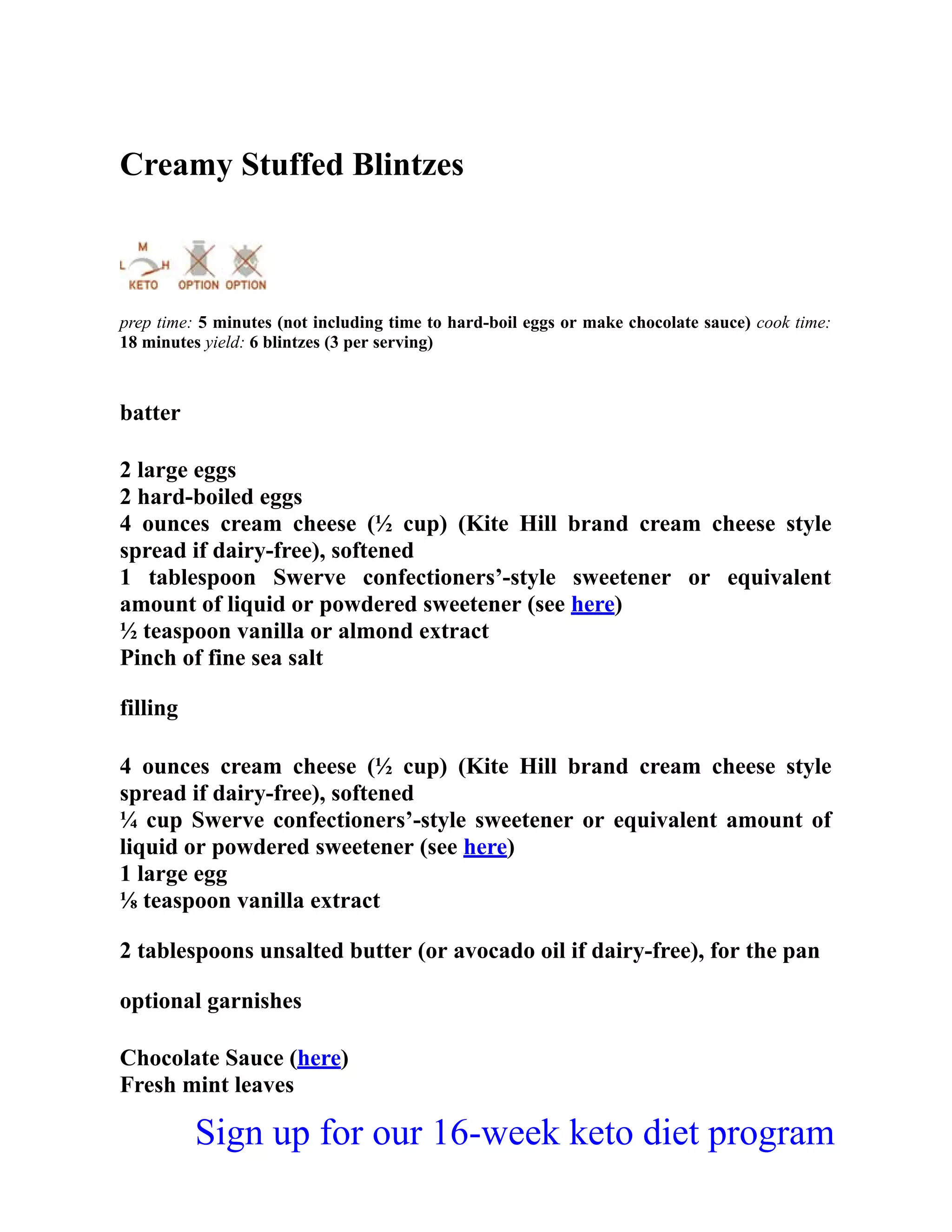 Creamy Stuffed Blintzes
prep time: 5 minutes (not including time to hard-boil eggs or make chocolate sauce) cook time:
18 minutes yield: 6 blintzes (3 per serving)
batter
2 large eggs
2 hard-boiled eggs
4 ounces cream cheese (½ cup) (Kite Hill brand cream cheese style
spread if dairy-free), softened
1 tablespoon Swerve confectioners’-style sweetener or equivalent
amount of liquid or powdered sweetener (see here)
½ teaspoon vanilla or almond extract
Pinch of fine sea salt
filling
4 ounces cream cheese (½ cup) (Kite Hill brand cream cheese style
spread if dairy-free), softened
¼ cup Swerve confectioners’-style sweetener or equivalent amount of
liquid or powdered sweetener (see here)
1 large egg
⅛ teaspoon vanilla extract
2 tablespoons unsalted butter (or avocado oil if dairy-free), for the pan
optional garnishes
Chocolate Sauce (here)
Fresh mint leaves
Sign up for our 16-week keto diet program
 