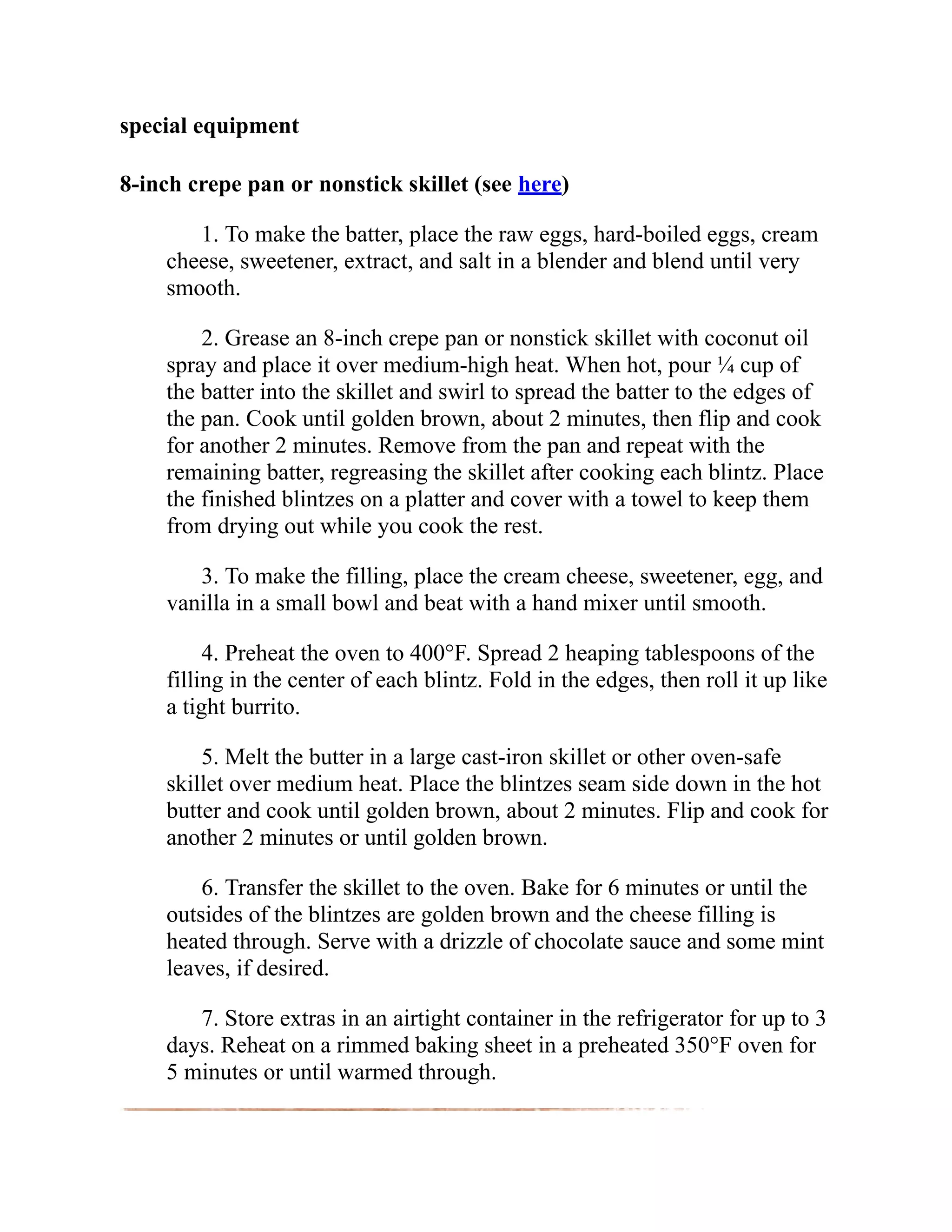 special equipment
8-inch crepe pan or nonstick skillet (see here)
1. To make the batter, place the raw eggs, hard-boiled eggs, cream
cheese, sweetener, extract, and salt in a blender and blend until very
smooth.
2. Grease an 8-inch crepe pan or nonstick skillet with coconut oil
spray and place it over medium-high heat. When hot, pour ¼ cup of
the batter into the skillet and swirl to spread the batter to the edges of
the pan. Cook until golden brown, about 2 minutes, then flip and cook
for another 2 minutes. Remove from the pan and repeat with the
remaining batter, regreasing the skillet after cooking each blintz. Place
the finished blintzes on a platter and cover with a towel to keep them
from drying out while you cook the rest.
3. To make the filling, place the cream cheese, sweetener, egg, and
vanilla in a small bowl and beat with a hand mixer until smooth.
4. Preheat the oven to 400°F. Spread 2 heaping tablespoons of the
filling in the center of each blintz. Fold in the edges, then roll it up like
a tight burrito.
5. Melt the butter in a large cast-iron skillet or other oven-safe
skillet over medium heat. Place the blintzes seam side down in the hot
butter and cook until golden brown, about 2 minutes. Flip and cook for
another 2 minutes or until golden brown.
6. Transfer the skillet to the oven. Bake for 6 minutes or until the
outsides of the blintzes are golden brown and the cheese filling is
heated through. Serve with a drizzle of chocolate sauce and some mint
leaves, if desired.
7. Store extras in an airtight container in the refrigerator for up to 3
days. Reheat on a rimmed baking sheet in a preheated 350°F oven for
5 minutes or until warmed through.
 