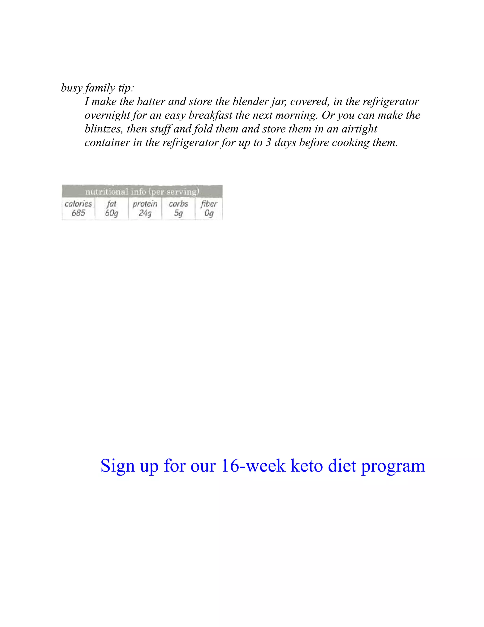busy family tip:
I make the batter and store the blender jar, covered, in the refrigerator
overnight for an easy breakfast the next morning. Or you can make the
blintzes, then stuff and fold them and store them in an airtight
container in the refrigerator for up to 3 days before cooking them.
Sign up for our 16-week keto diet program
 