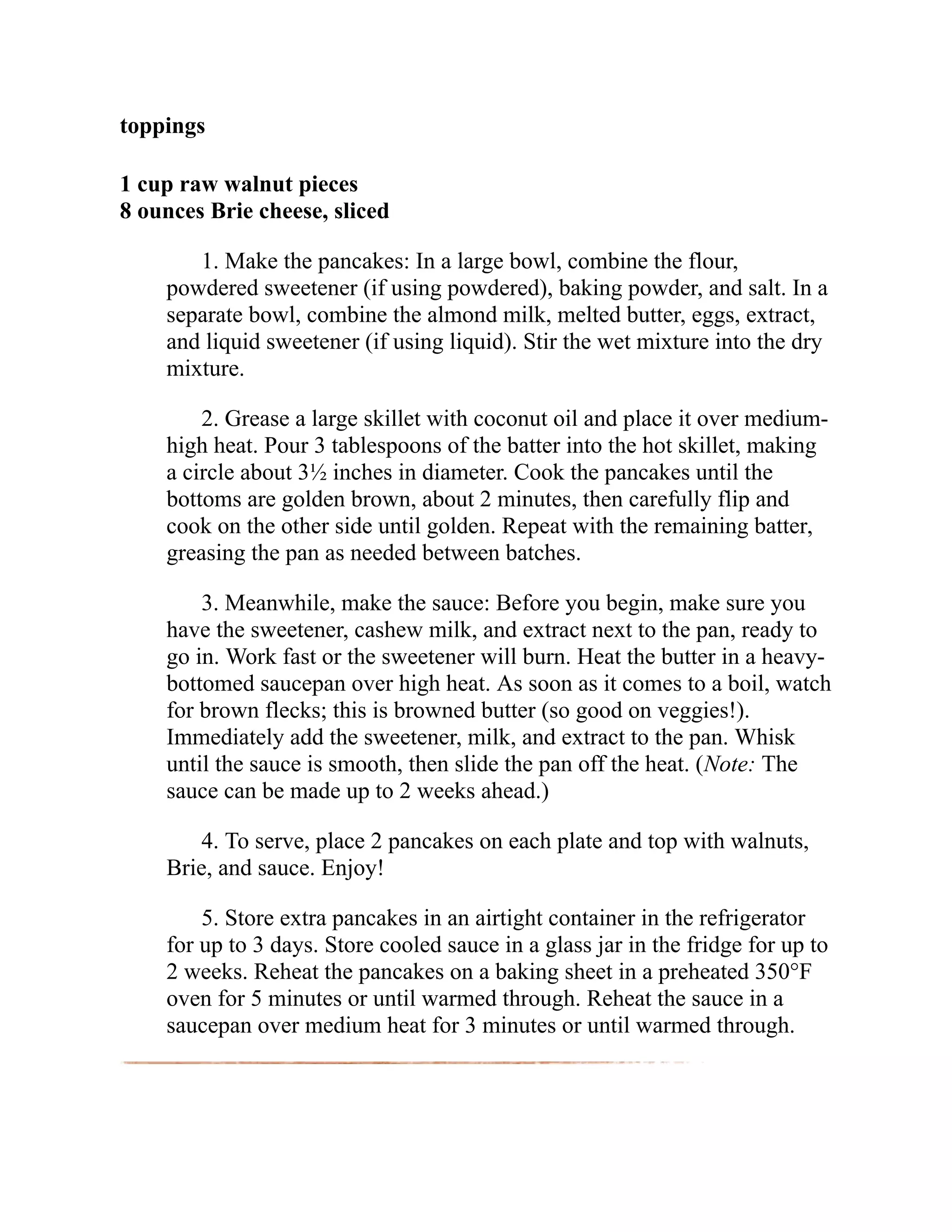 toppings
1 cup raw walnut pieces
8 ounces Brie cheese, sliced
1. Make the pancakes: In a large bowl, combine the flour,
powdered sweetener (if using powdered), baking powder, and salt. In a
separate bowl, combine the almond milk, melted butter, eggs, extract,
and liquid sweetener (if using liquid). Stir the wet mixture into the dry
mixture.
2. Grease a large skillet with coconut oil and place it over medium-
high heat. Pour 3 tablespoons of the batter into the hot skillet, making
a circle about 3½ inches in diameter. Cook the pancakes until the
bottoms are golden brown, about 2 minutes, then carefully flip and
cook on the other side until golden. Repeat with the remaining batter,
greasing the pan as needed between batches.
3. Meanwhile, make the sauce: Before you begin, make sure you
have the sweetener, cashew milk, and extract next to the pan, ready to
go in. Work fast or the sweetener will burn. Heat the butter in a heavy-
bottomed saucepan over high heat. As soon as it comes to a boil, watch
for brown flecks; this is browned butter (so good on veggies!).
Immediately add the sweetener, milk, and extract to the pan. Whisk
until the sauce is smooth, then slide the pan off the heat. (Note: The
sauce can be made up to 2 weeks ahead.)
4. To serve, place 2 pancakes on each plate and top with walnuts,
Brie, and sauce. Enjoy!
5. Store extra pancakes in an airtight container in the refrigerator
for up to 3 days. Store cooled sauce in a glass jar in the fridge for up to
2 weeks. Reheat the pancakes on a baking sheet in a preheated 350°F
oven for 5 minutes or until warmed through. Reheat the sauce in a
saucepan over medium heat for 3 minutes or until warmed through.
 