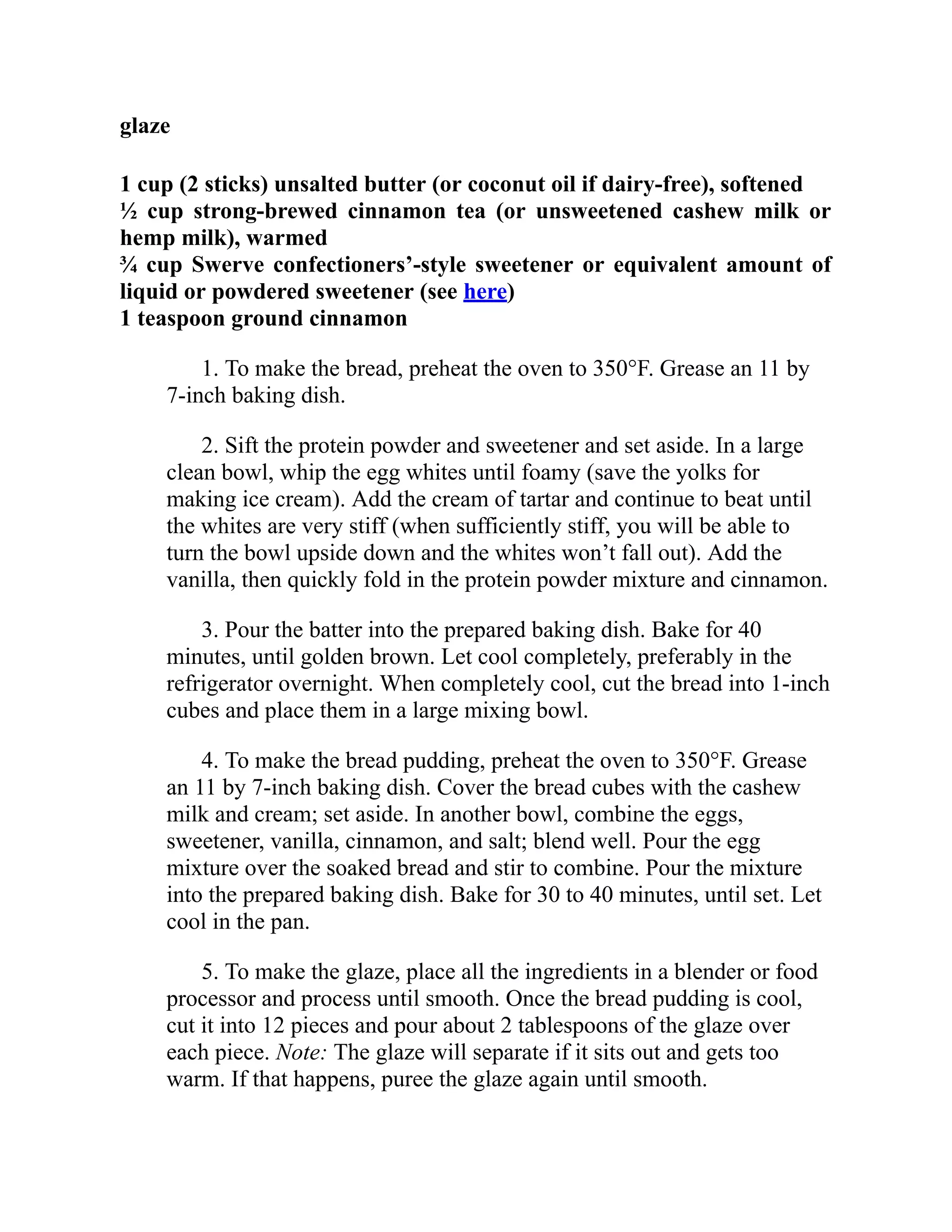 glaze
1 cup (2 sticks) unsalted butter (or coconut oil if dairy-free), softened
½ cup strong-brewed cinnamon tea (or unsweetened cashew milk or
hemp milk), warmed
¾ cup Swerve confectioners’-style sweetener or equivalent amount of
liquid or powdered sweetener (see here)
1 teaspoon ground cinnamon
1. To make the bread, preheat the oven to 350°F. Grease an 11 by
7-inch baking dish.
2. Sift the protein powder and sweetener and set aside. In a large
clean bowl, whip the egg whites until foamy (save the yolks for
making ice cream). Add the cream of tartar and continue to beat until
the whites are very stiff (when sufficiently stiff, you will be able to
turn the bowl upside down and the whites won’t fall out). Add the
vanilla, then quickly fold in the protein powder mixture and cinnamon.
3. Pour the batter into the prepared baking dish. Bake for 40
minutes, until golden brown. Let cool completely, preferably in the
refrigerator overnight. When completely cool, cut the bread into 1-inch
cubes and place them in a large mixing bowl.
4. To make the bread pudding, preheat the oven to 350°F. Grease
an 11 by 7-inch baking dish. Cover the bread cubes with the cashew
milk and cream; set aside. In another bowl, combine the eggs,
sweetener, vanilla, cinnamon, and salt; blend well. Pour the egg
mixture over the soaked bread and stir to combine. Pour the mixture
into the prepared baking dish. Bake for 30 to 40 minutes, until set. Let
cool in the pan.
5. To make the glaze, place all the ingredients in a blender or food
processor and process until smooth. Once the bread pudding is cool,
cut it into 12 pieces and pour about 2 tablespoons of the glaze over
each piece. Note: The glaze will separate if it sits out and gets too
warm. If that happens, puree the glaze again until smooth.
 
