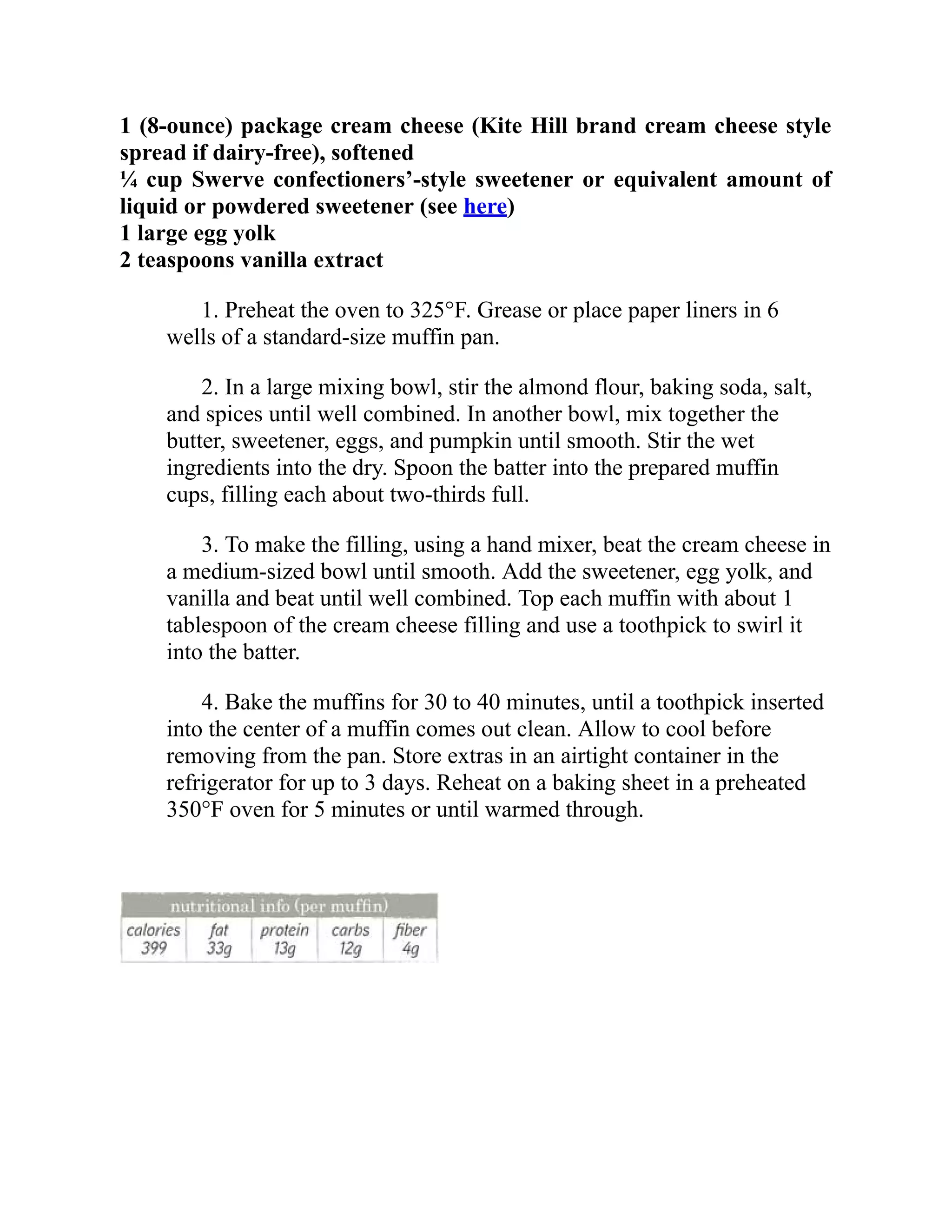 1 (8-ounce) package cream cheese (Kite Hill brand cream cheese style
spread if dairy-free), softened
¼ cup Swerve confectioners’-style sweetener or equivalent amount of
liquid or powdered sweetener (see here)
1 large egg yolk
2 teaspoons vanilla extract
1. Preheat the oven to 325°F. Grease or place paper liners in 6
wells of a standard-size muffin pan.
2. In a large mixing bowl, stir the almond flour, baking soda, salt,
and spices until well combined. In another bowl, mix together the
butter, sweetener, eggs, and pumpkin until smooth. Stir the wet
ingredients into the dry. Spoon the batter into the prepared muffin
cups, filling each about two-thirds full.
3. To make the filling, using a hand mixer, beat the cream cheese in
a medium-sized bowl until smooth. Add the sweetener, egg yolk, and
vanilla and beat until well combined. Top each muffin with about 1
tablespoon of the cream cheese filling and use a toothpick to swirl it
into the batter.
4. Bake the muffins for 30 to 40 minutes, until a toothpick inserted
into the center of a muffin comes out clean. Allow to cool before
removing from the pan. Store extras in an airtight container in the
refrigerator for up to 3 days. Reheat on a baking sheet in a preheated
350°F oven for 5 minutes or until warmed through.
 
