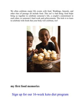 We often celebrate major life events with food. Weddings, funerals, and
other rites of passage all include food. This isn’t a bad thing; food helps
bring us together to celebrate someone’s life, a couple’s commitment to
each other, or someone’s hard work and achievements. The trick is to learn
to celebrate with foods that your body will celebrate, too!
my first food memories
Sign up for our 16-week keto diet program
 