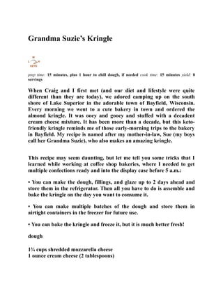 Grandma Suzie’s Kringle
prep time: 15 minutes, plus 1 hour to chill dough, if needed cook time: 15 minutes yield: 8
servings
When Craig and I first met (and our diet and lifestyle were quite
different than they are today), we adored camping up on the south
shore of Lake Superior in the adorable town of Bayfield, Wisconsin.
Every morning we went to a cute bakery in town and ordered the
almond kringle. It was ooey and gooey and stuffed with a decadent
cream cheese mixture. It has been more than a decade, but this keto-
friendly kringle reminds me of those early-morning trips to the bakery
in Bayfield. My recipe is named after my mother-in-law, Sue (my boys
call her Grandma Suzie), who also makes an amazing kringle.
This recipe may seem daunting, but let me tell you some tricks that I
learned while working at coffee shop bakeries, where I needed to get
multiple confections ready and into the display case before 5 a.m.:
• You can make the dough, fillings, and glaze up to 2 days ahead and
store them in the refrigerator. Then all you have to do is assemble and
bake the kringle on the day you want to consume it.
• You can make multiple batches of the dough and store them in
airtight containers in the freezer for future use.
• You can bake the kringle and freeze it, but it is much better fresh!
dough
1¾ cups shredded mozzarella cheese
1 ounce cream cheese (2 tablespoons)
 