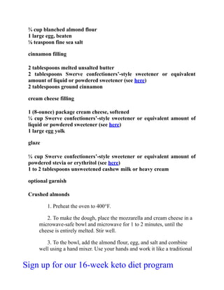 ¾ cup blanched almond flour
1 large egg, beaten
⅛ teaspoon fine sea salt
cinnamon filling
2 tablespoons melted unsalted butter
2 tablespoons Swerve confectioners’-style sweetener or equivalent
amount of liquid or powdered sweetener (see here)
2 tablespoons ground cinnamon
cream cheese filling
1 (8-ounce) package cream cheese, softened
¼ cup Swerve confectioners’-style sweetener or equivalent amount of
liquid or powdered sweetener (see here)
1 large egg yolk
glaze
¼ cup Swerve confectioners’-style sweetener or equivalent amount of
powdered stevia or erythritol (see here)
1 to 2 tablespoons unsweetened cashew milk or heavy cream
optional garnish
Crushed almonds
1. Preheat the oven to 400°F.
2. To make the dough, place the mozzarella and cream cheese in a
microwave-safe bowl and microwave for 1 to 2 minutes, until the
cheese is entirely melted. Stir well.
3. To the bowl, add the almond flour, egg, and salt and combine
well using a hand mixer. Use your hands and work it like a traditional
Sign up for our 16-week keto diet program
 